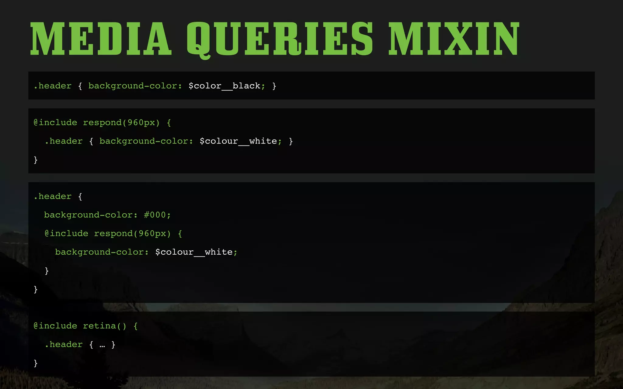 MEDIA QUERIES MIXIN
.header { background-color: $color__black; }
@include respond(960px) {
.header { background-color: $colour__white; }
}
.header {
background-color: #000;
@include respond(960px) {
background-color: $colour__white;
}
}
@include retina() {
.header { … }
}
 