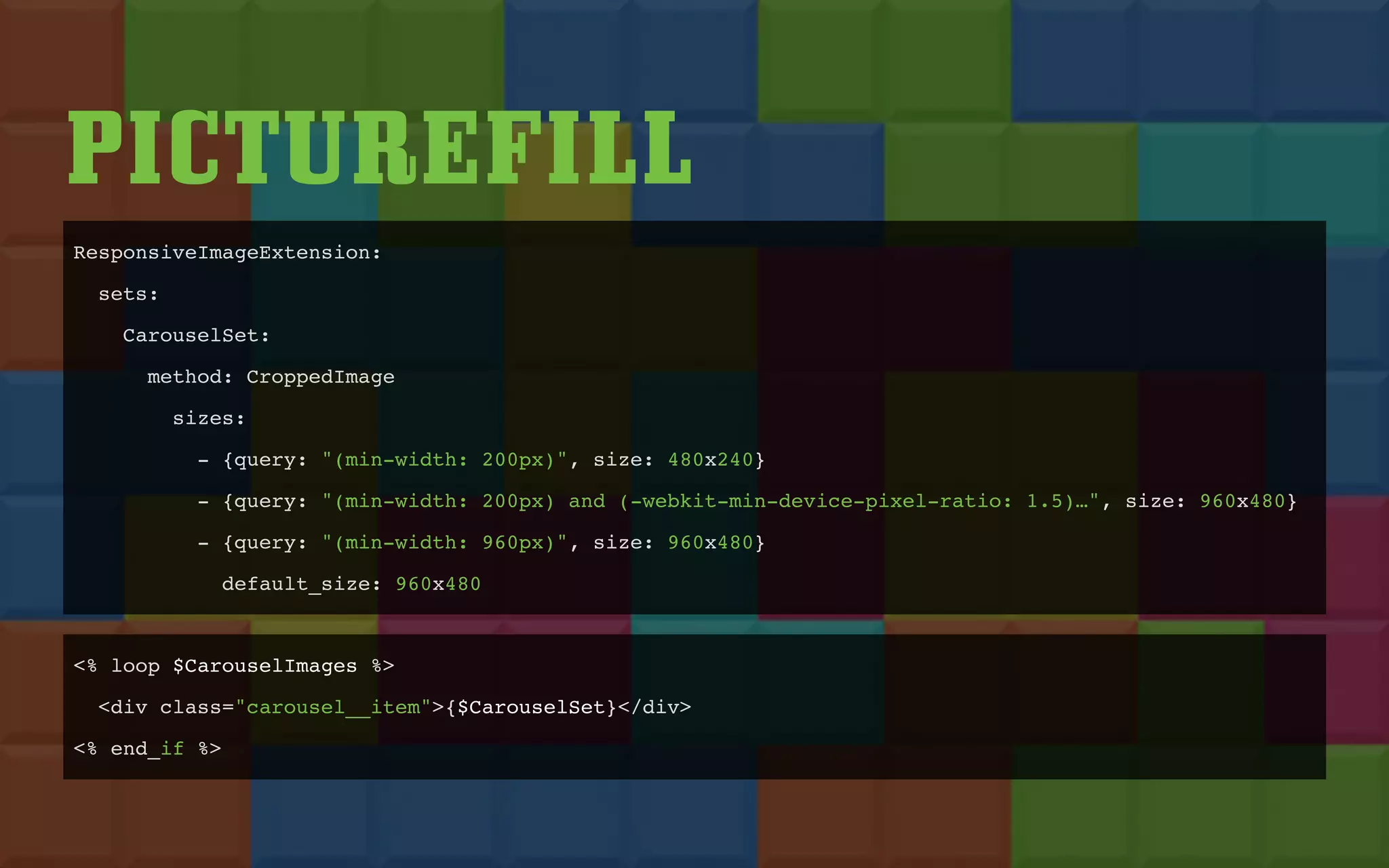 PICTUREFILL
ResponsiveImageExtension:
sets:
CarouselSet:
method: CroppedImage
sizes:
- {query: "(min-width: 200px)", size: 480x240}
- {query: "(min-width: 200px) and (-webkit-min-device-pixel-ratio: 1.5)…", size: 960x480}
- {query: "(min-width: 960px)", size: 960x480}
default_size: 960x480
<% loop $CarouselImages %>
<div class="carousel__item">{$CarouselSet}</div>
<% end_if %>
 