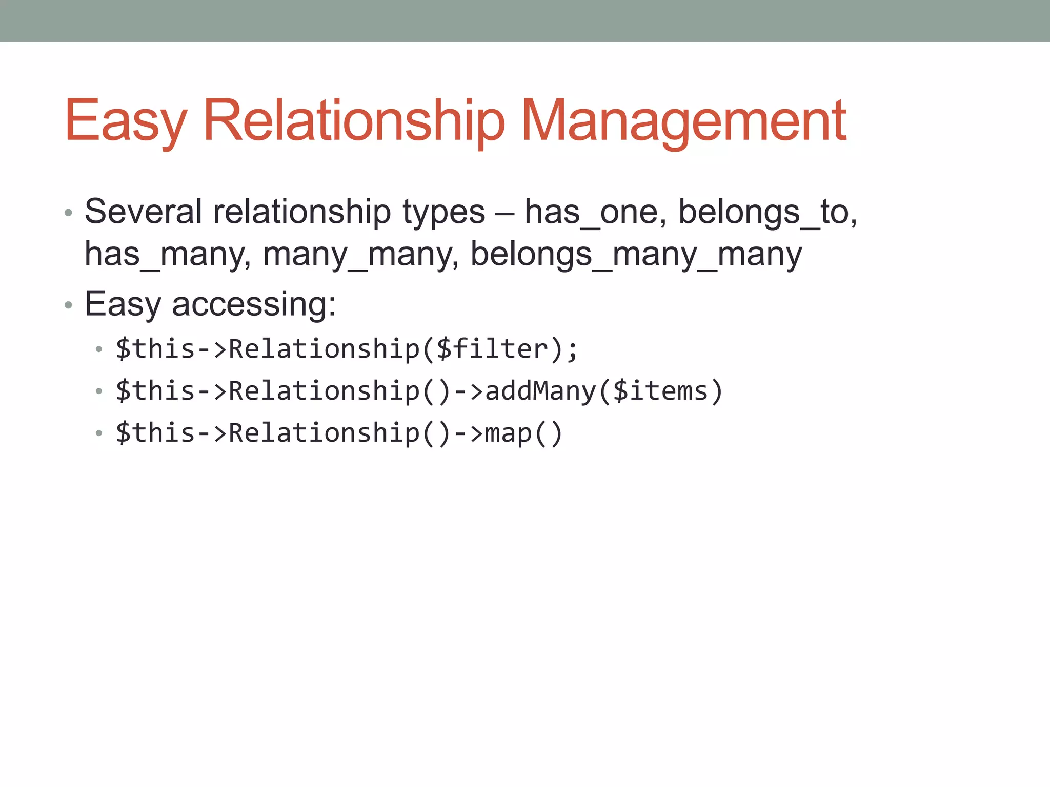 Easy Relationship Management
• Several relationship types – has_one, belongs_to,
has_many, many_many, belongs_many_many
• Easy accessing:
• $this->Relationship($filter);
• $this->Relationship()->addMany($items)
• $this->Relationship()->map()
 