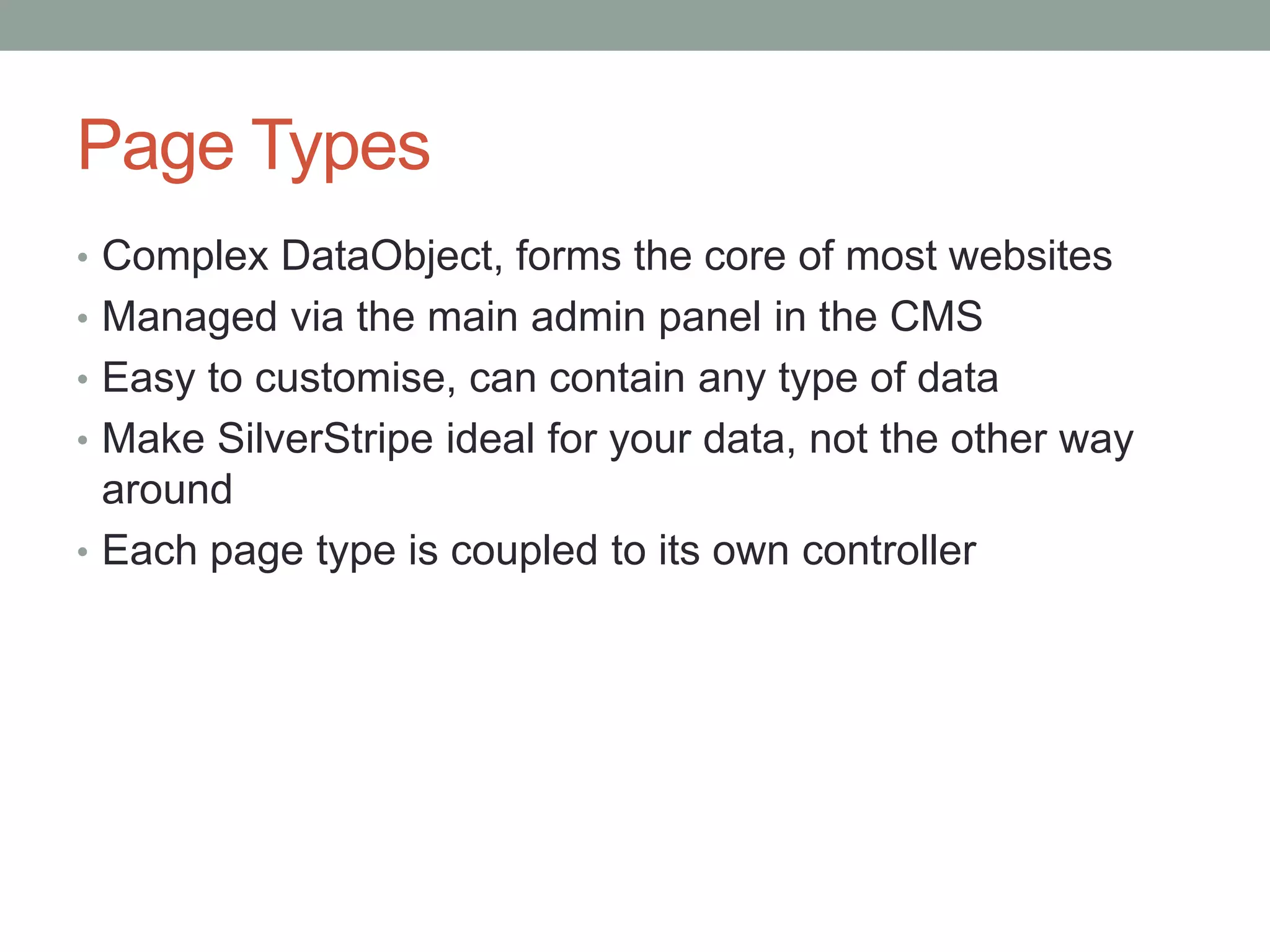 Page Types
• Complex DataObject, forms the core of most websites
• Managed via the main admin panel in the CMS
• Easy to customise, can contain any type of data
• Make SilverStripe ideal for your data, not the other way
around
• Each page type is coupled to its own controller
 