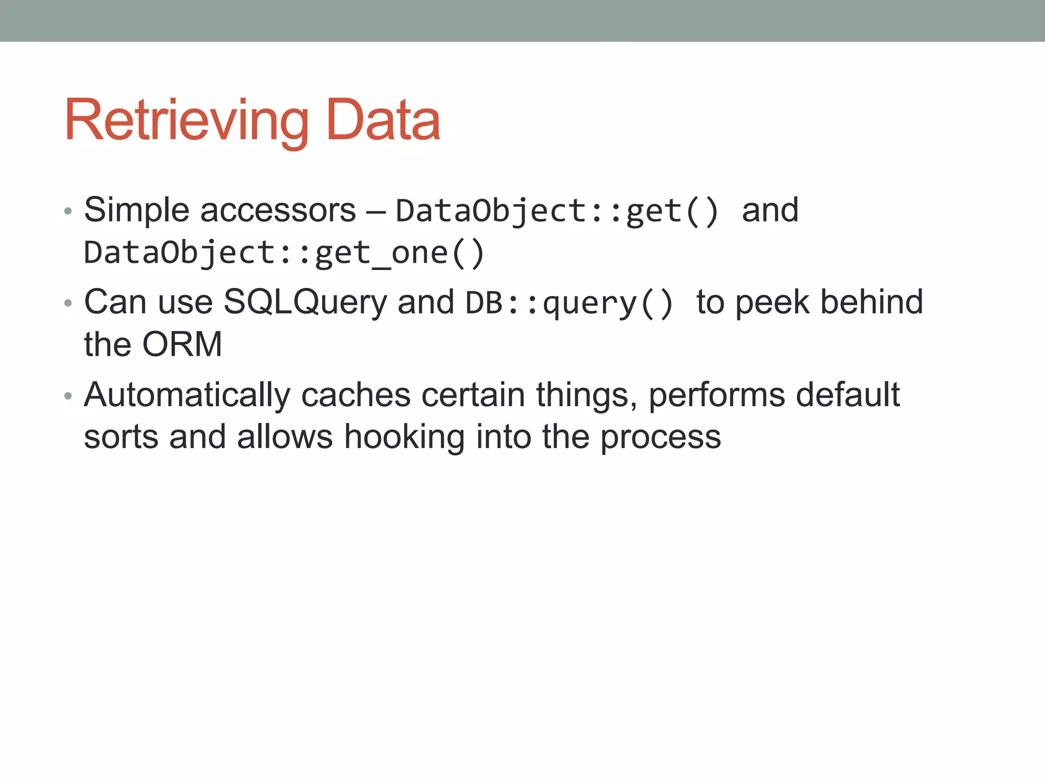 Retrieving Data
• Simple accessors – DataObject::get() and
DataObject::get_one()
• Can use SQLQuery and DB::query() to peek behind
the ORM
• Automatically caches certain things, performs default
sorts and allows hooking into the process
 