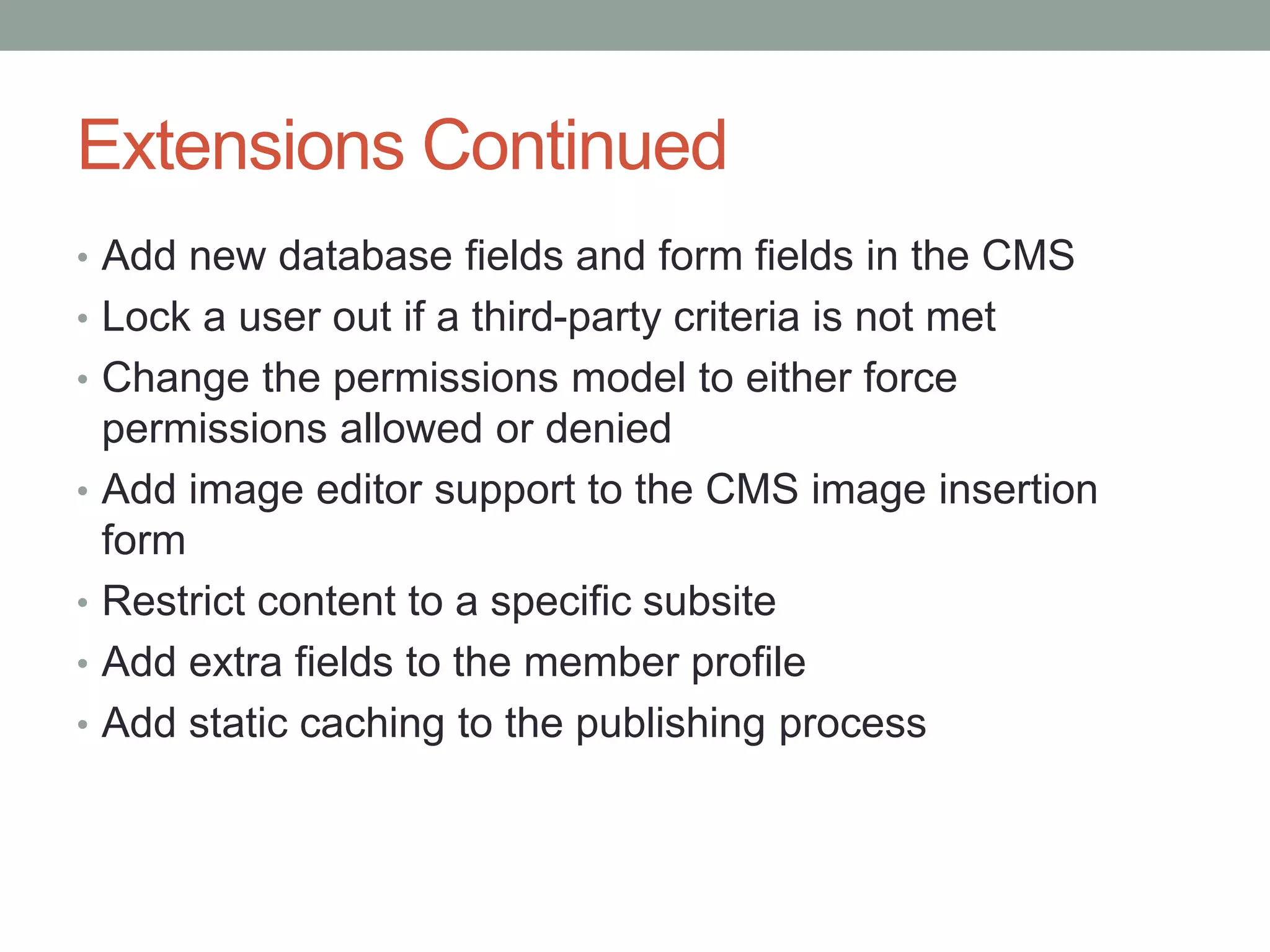 Extensions Continued
• Add new database fields and form fields in the CMS
• Lock a user out if a third-party criteria is not met
• Change the permissions model to either force
permissions allowed or denied
• Add image editor support to the CMS image insertion
form
• Restrict content to a specific subsite
• Add extra fields to the member profile
• Add static caching to the publishing process
 