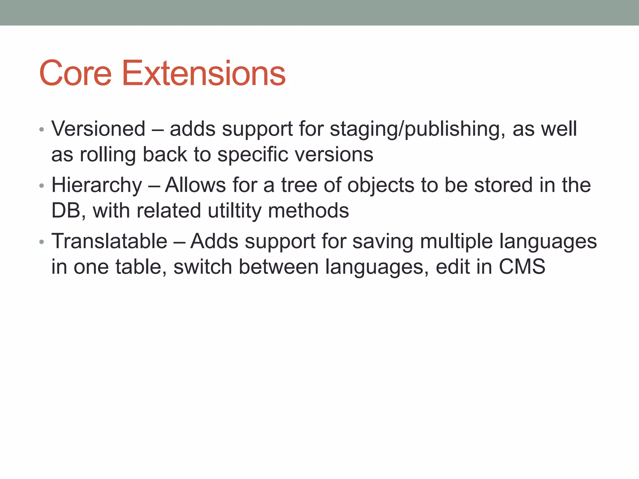 Core Extensions
• Versioned – adds support for staging/publishing, as well
as rolling back to specific versions
• Hierarchy – Allows for a tree of objects to be stored in the
DB, with related utiltity methods
• Translatable – Adds support for saving multiple languages
in one table, switch between languages, edit in CMS
 
