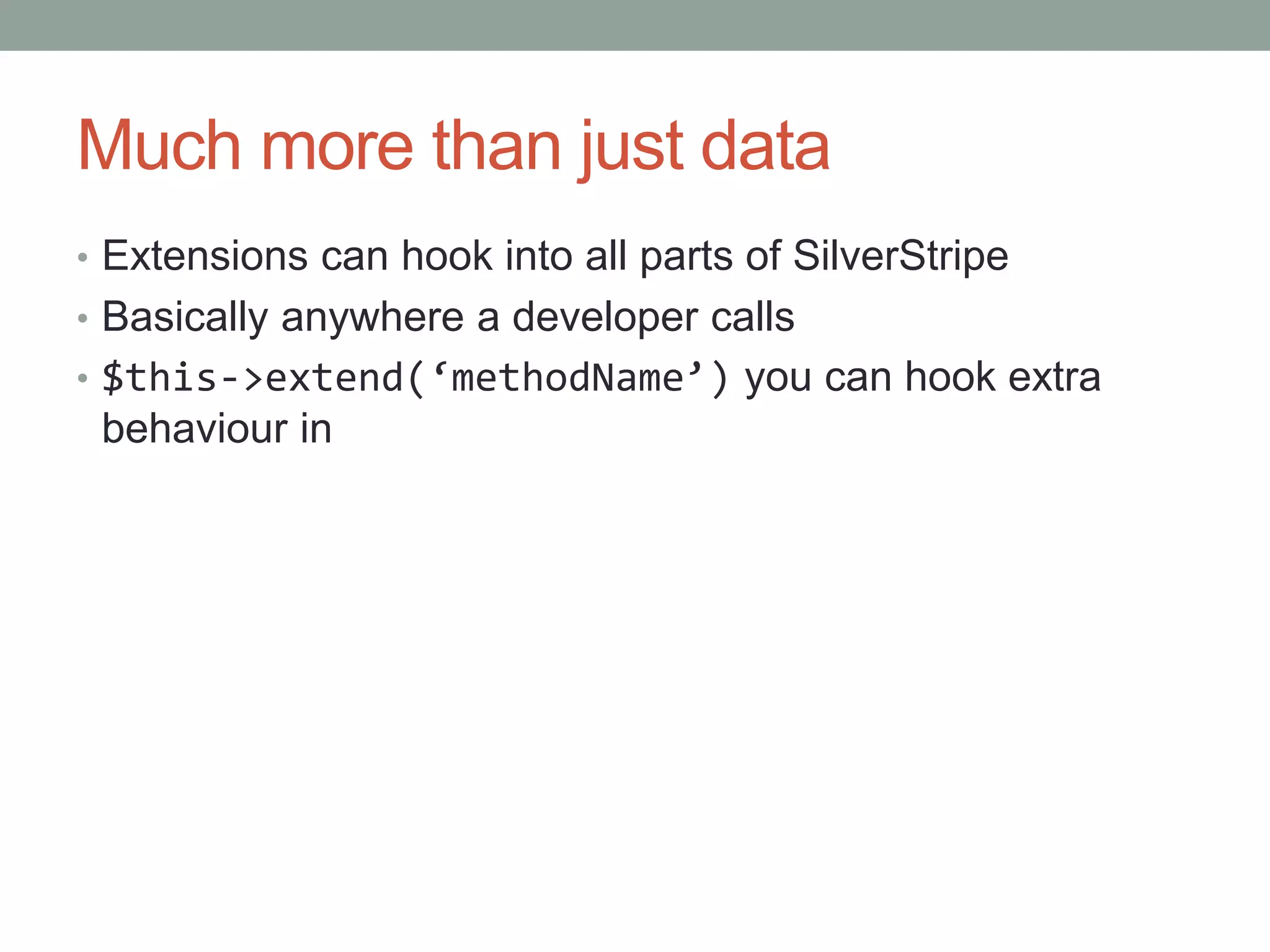 Much more than just data
• Extensions can hook into all parts of SilverStripe
• Basically anywhere a developer calls
• $this->extend(‘methodName’) you can hook extra
behaviour in
 