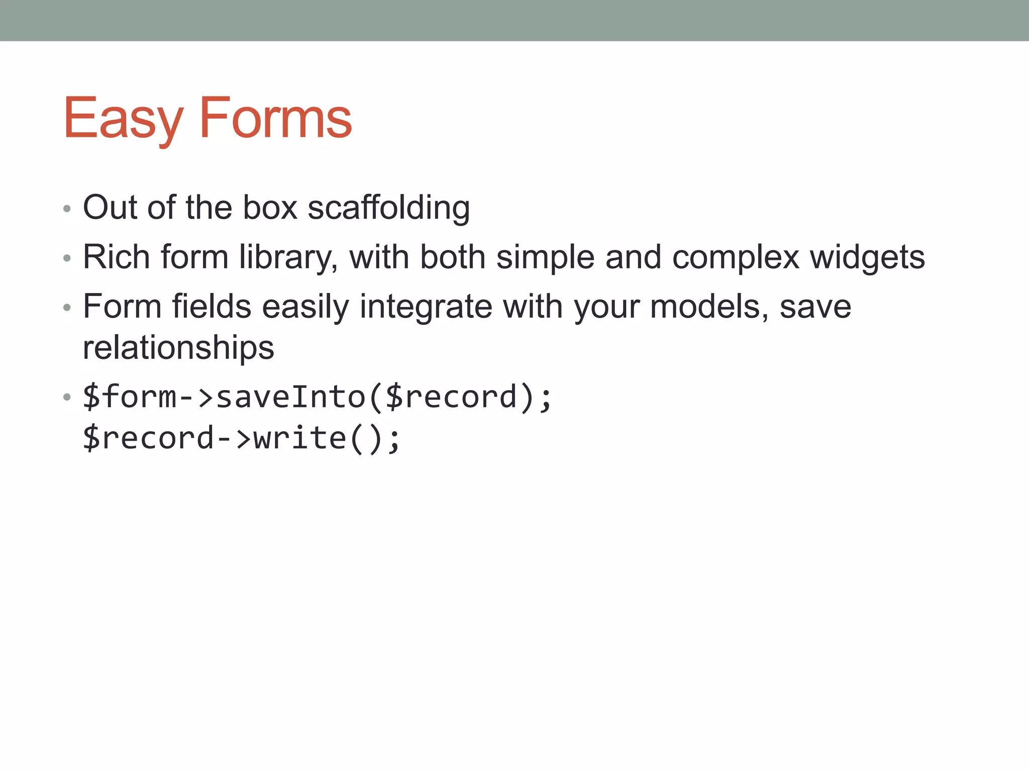 Easy Forms
• Out of the box scaffolding
• Rich form library, with both simple and complex widgets
• Form fields easily integrate with your models, save
relationships
• $form->saveInto($record);
$record->write();
 