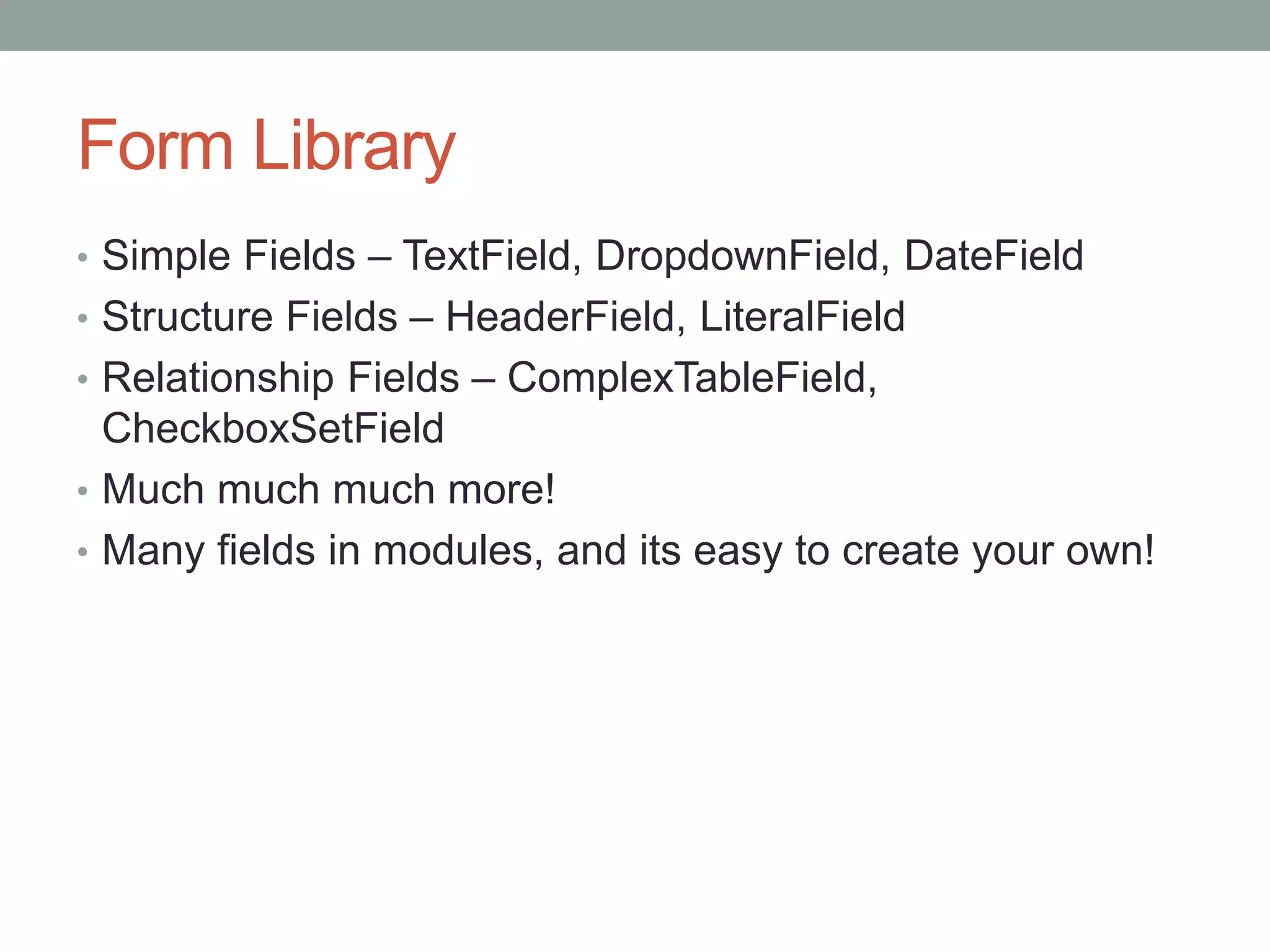 Form Library
• Simple Fields – TextField, DropdownField, DateField
• Structure Fields – HeaderField, LiteralField
• Relationship Fields – ComplexTableField,
CheckboxSetField
• Much much much more!
• Many fields in modules, and its easy to create your own!
 