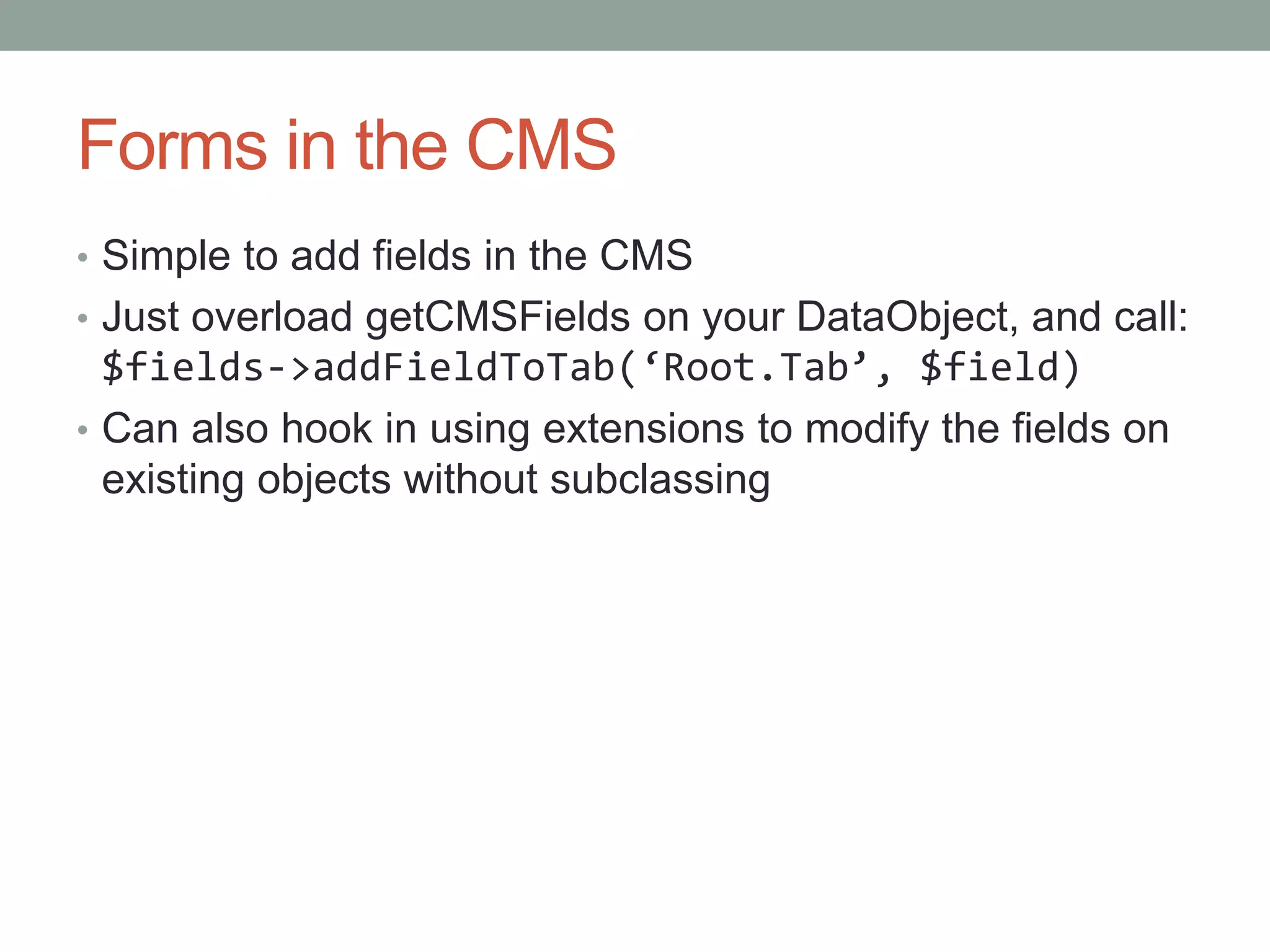 Forms in the CMS
• Simple to add fields in the CMS
• Just overload getCMSFields on your DataObject, and call:
$fields->addFieldToTab(‘Root.Tab’, $field)
• Can also hook in using extensions to modify the fields on
existing objects without subclassing
 