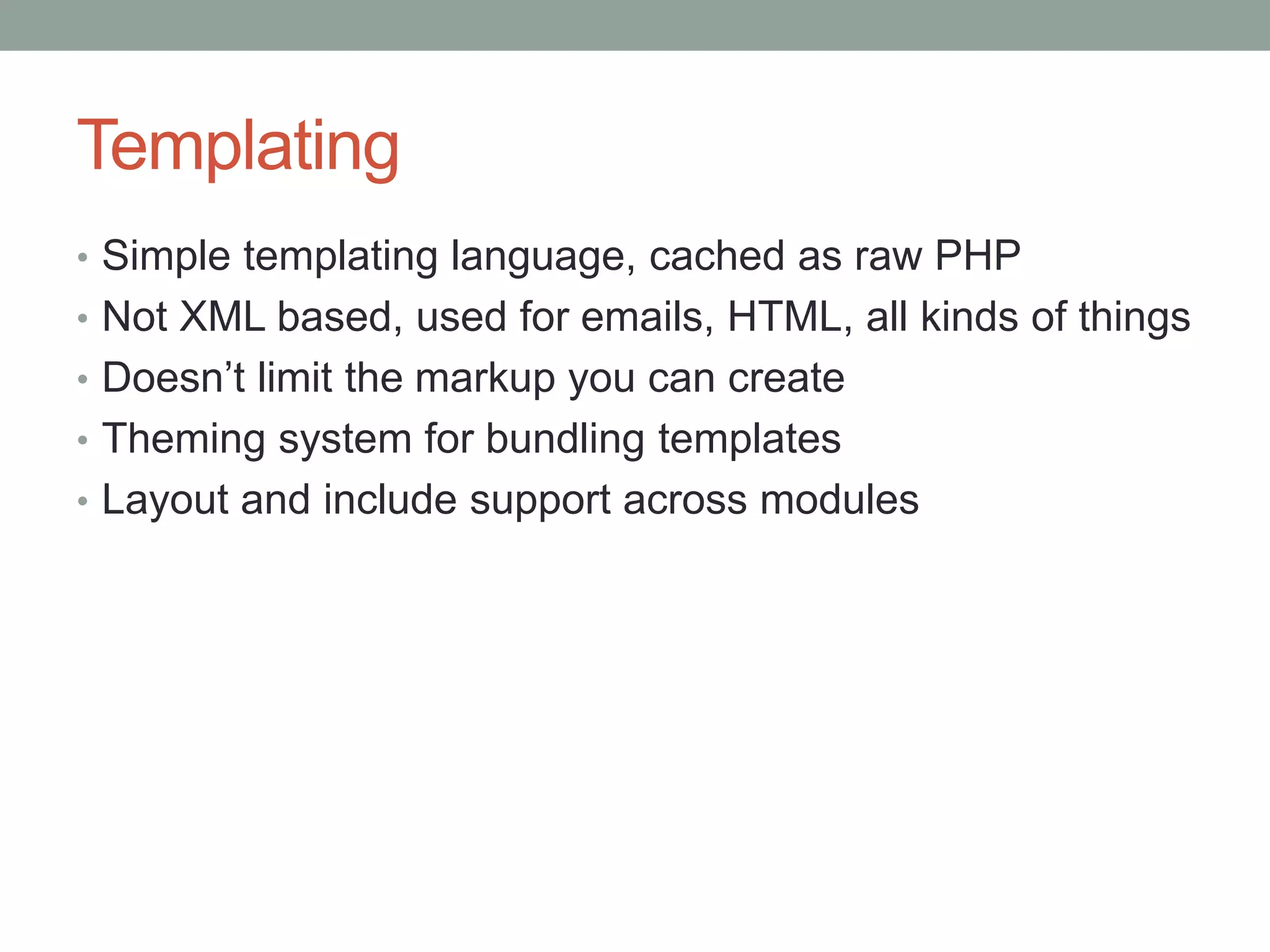 Templating
• Simple templating language, cached as raw PHP
• Not XML based, used for emails, HTML, all kinds of things
• Doesn’t limit the markup you can create
• Theming system for bundling templates
• Layout and include support across modules
 