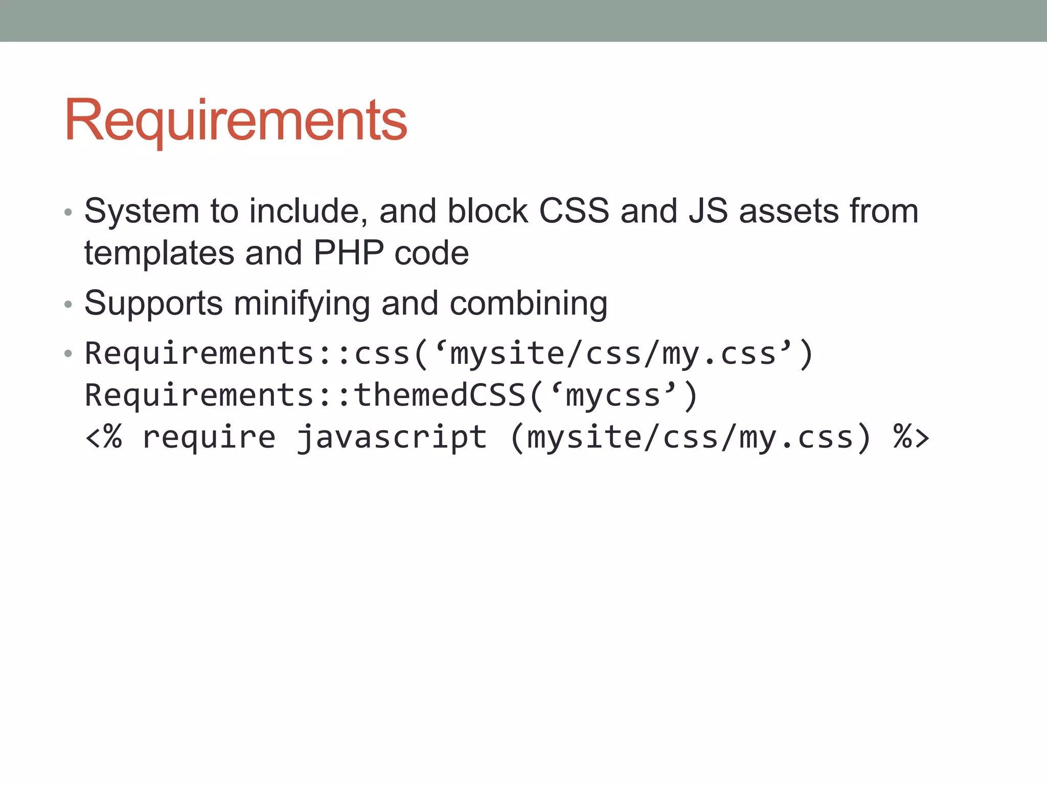 Requirements
• System to include, and block CSS and JS assets from
templates and PHP code
• Supports minifying and combining
• Requirements::css(‘mysite/css/my.css’)
Requirements::themedCSS(‘mycss’)
<% require javascript (mysite/css/my.css) %>
 