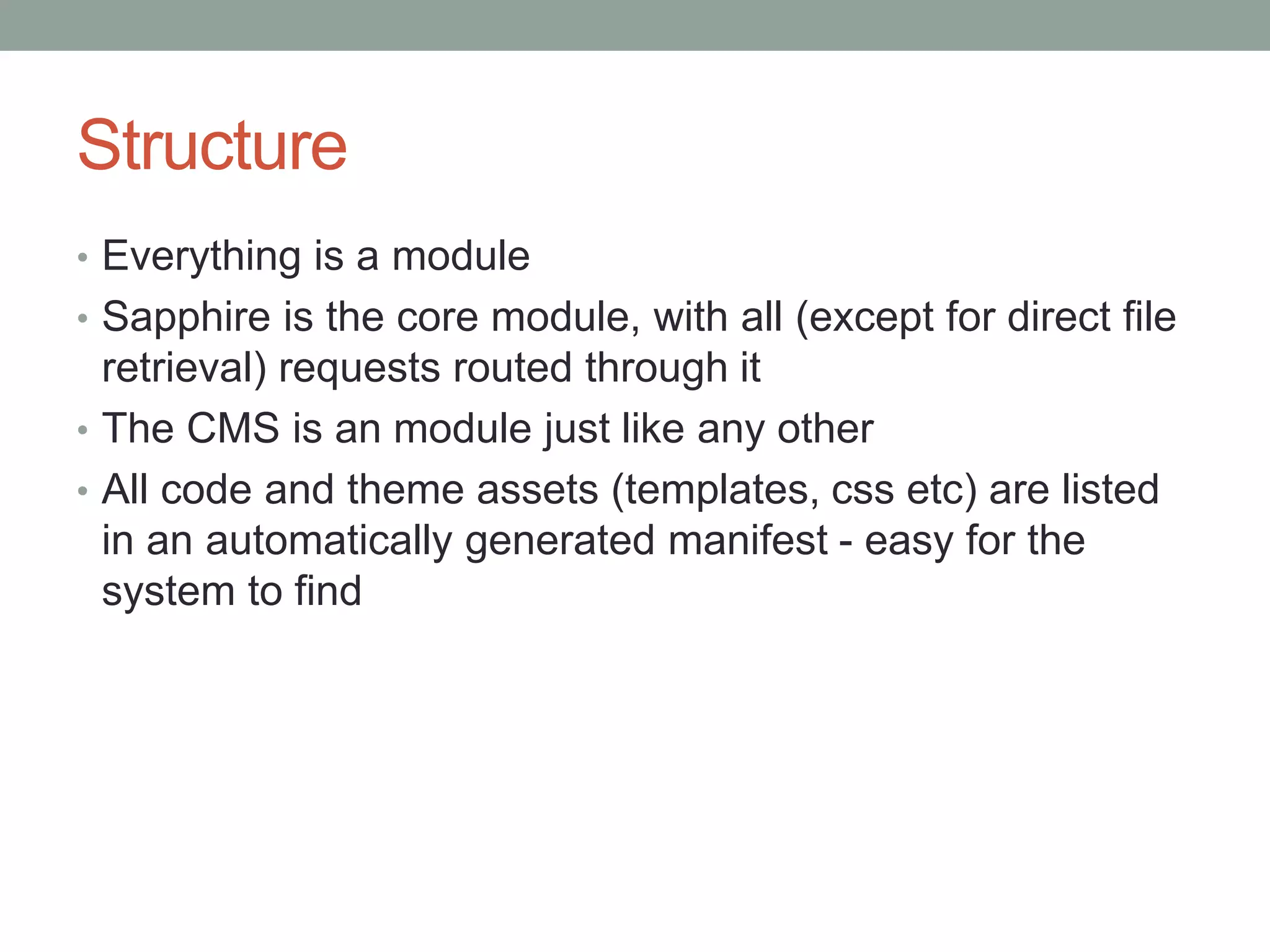 Structure
• Everything is a module
• Sapphire is the core module, with all (except for direct file
retrieval) requests routed through it
• The CMS is an module just like any other
• All code and theme assets (templates, css etc) are listed
in an automatically generated manifest - easy for the
system to find
 