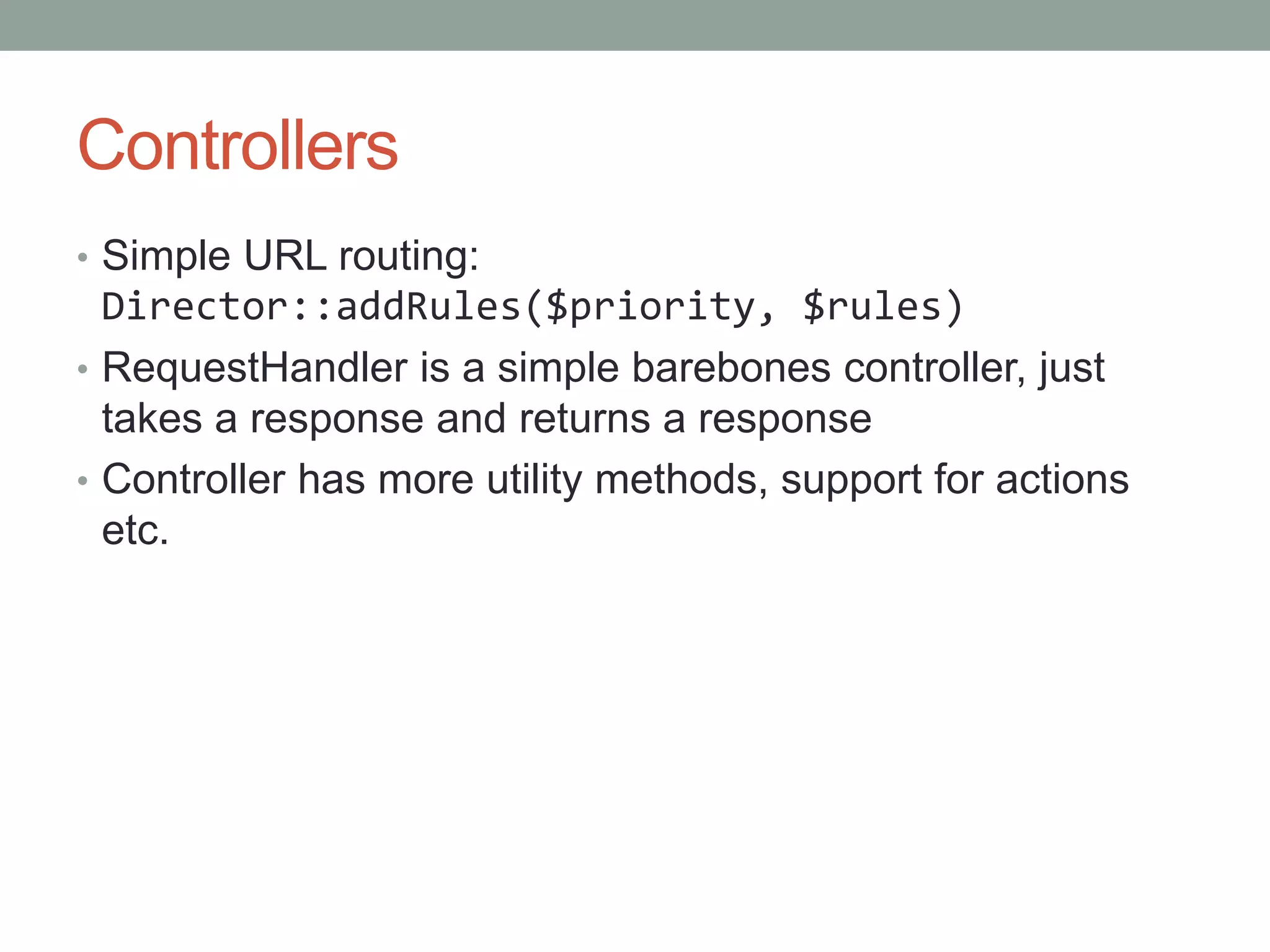 Controllers
• Simple URL routing:
Director::addRules($priority, $rules)
• RequestHandler is a simple barebones controller, just
takes a response and returns a response
• Controller has more utility methods, support for actions
etc.
 
