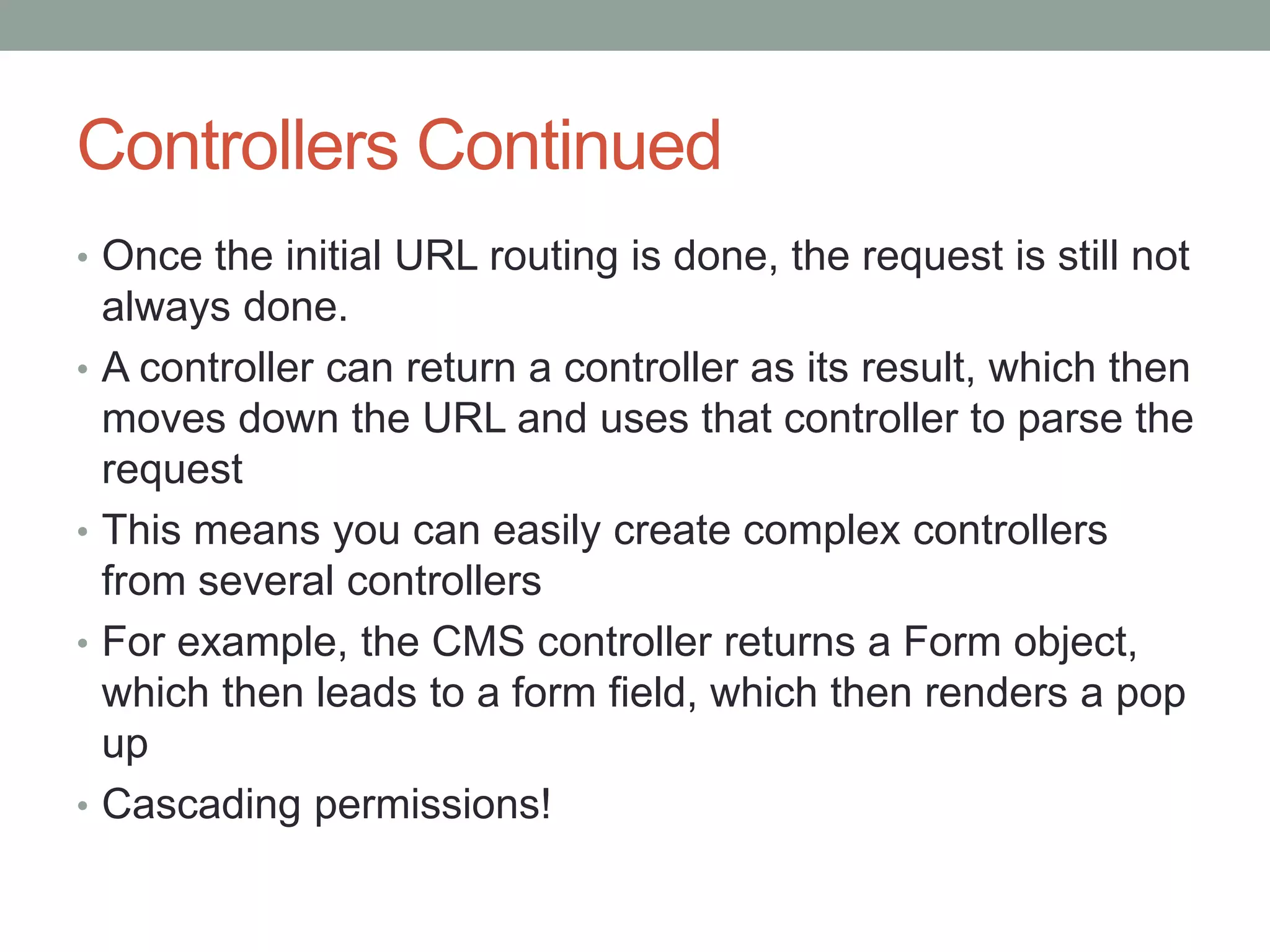 Controllers Continued
• Once the initial URL routing is done, the request is still not
always done.
• A controller can return a controller as its result, which then
moves down the URL and uses that controller to parse the
request
• This means you can easily create complex controllers
from several controllers
• For example, the CMS controller returns a Form object,
which then leads to a form field, which then renders a pop
up
• Cascading permissions!
 