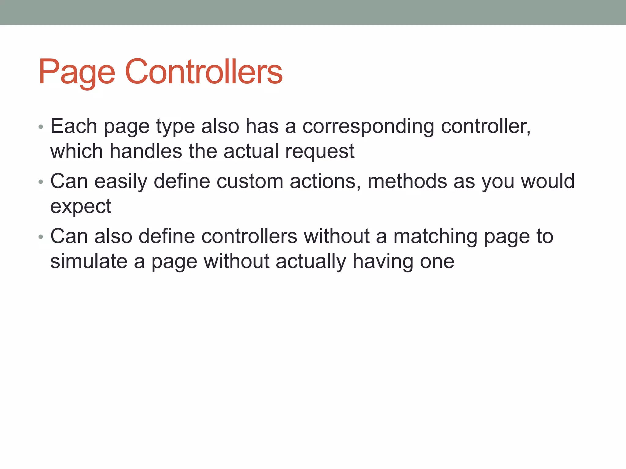 Page Controllers
• Each page type also has a corresponding controller,
which handles the actual request
• Can easily define custom actions, methods as you would
expect
• Can also define controllers without a matching page to
simulate a page without actually having one
 