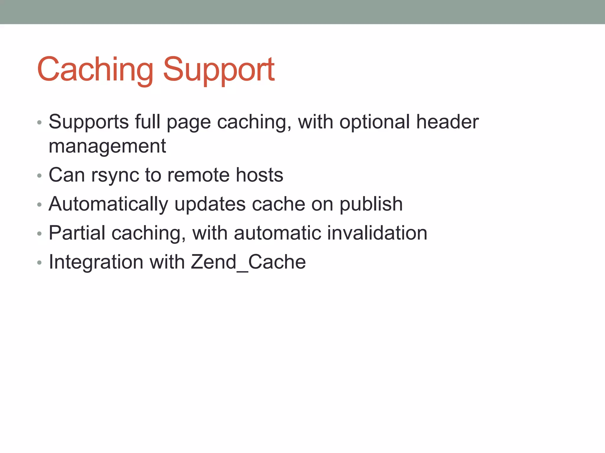 Caching Support
• Supports full page caching, with optional header
management
• Can rsync to remote hosts
• Automatically updates cache on publish
• Partial caching, with automatic invalidation
• Integration with Zend_Cache
 