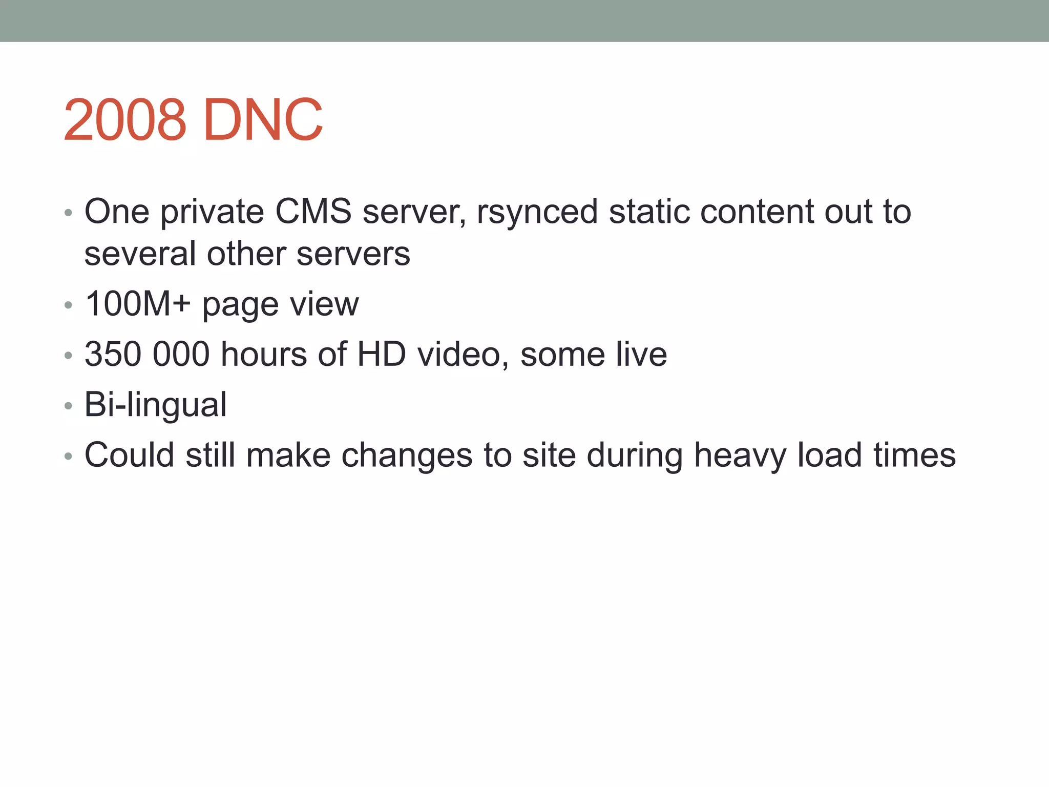 2008 DNC
• One private CMS server, rsynced static content out to
several other servers
• 100M+ page view
• 350 000 hours of HD video, some live
• Bi-lingual
• Could still make changes to site during heavy load times
 