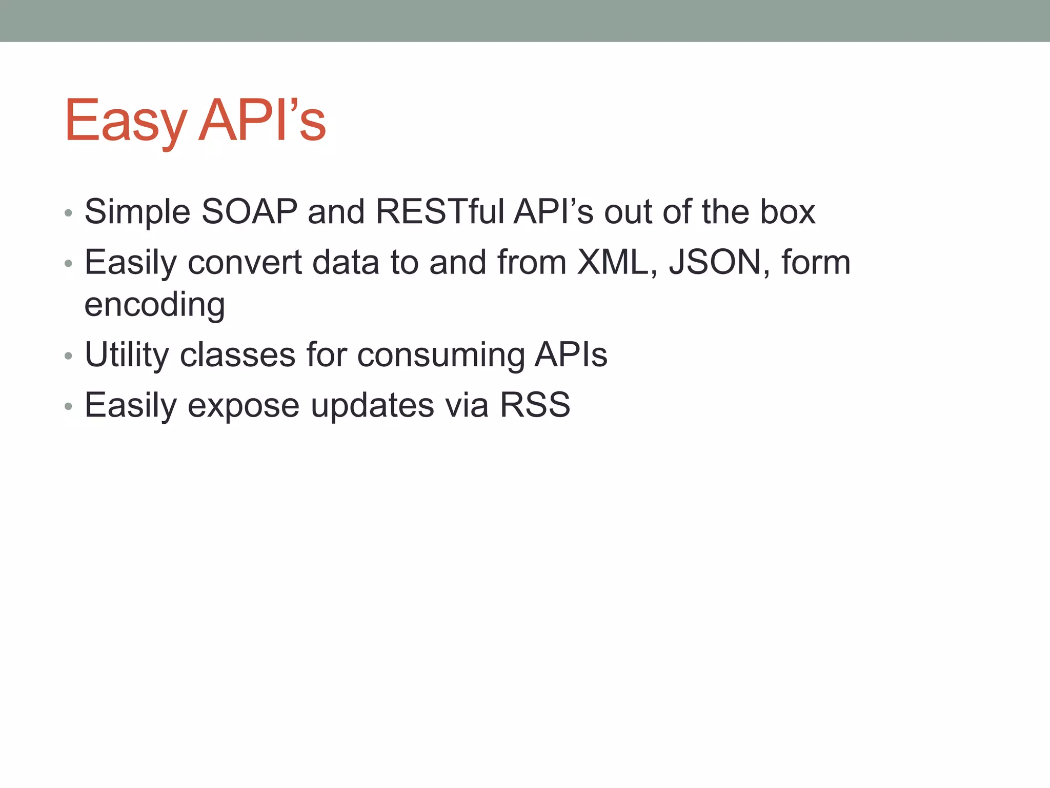 Easy API’s
• Simple SOAP and RESTful API’s out of the box
• Easily convert data to and from XML, JSON, form
encoding
• Utility classes for consuming APIs
• Easily expose updates via RSS
 