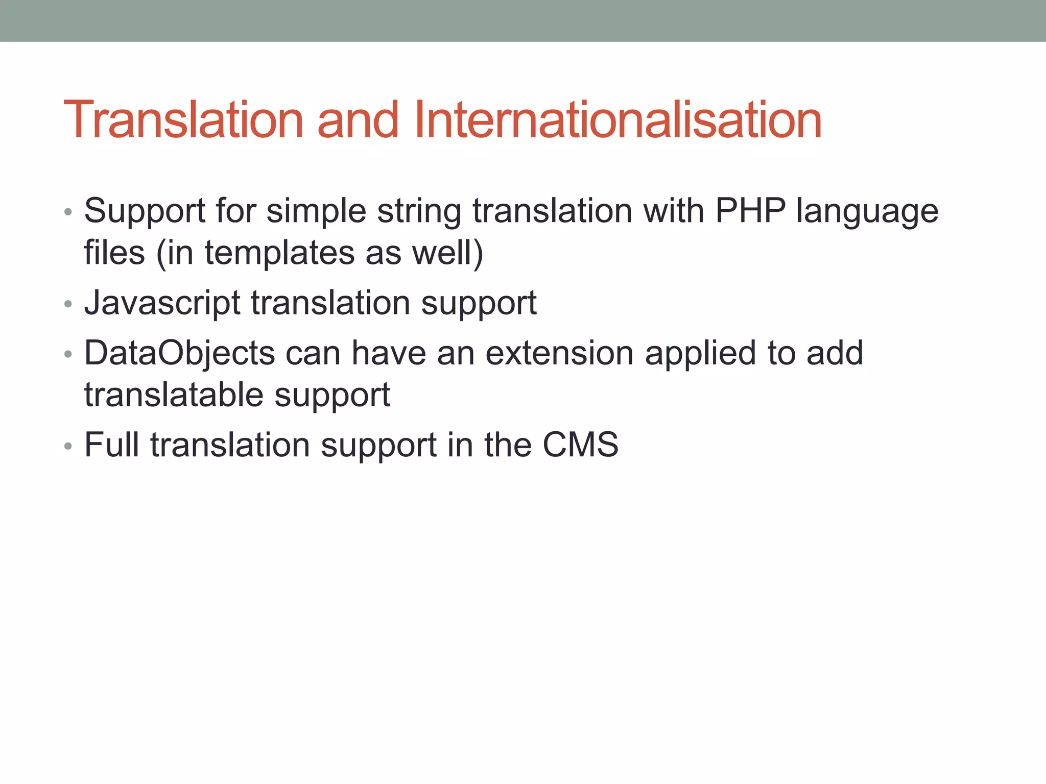 Translation and Internationalisation
• Support for simple string translation with PHP language
files (in templates as well)
• Javascript translation support
• DataObjects can have an extension applied to add
translatable support
• Full translation support in the CMS
 