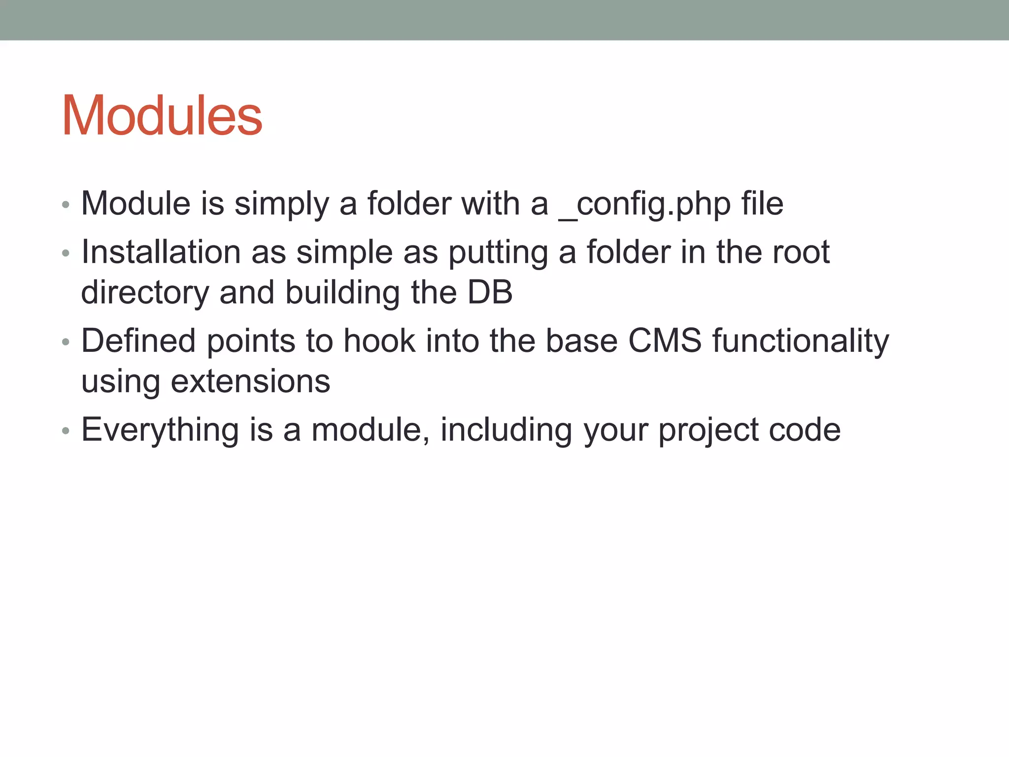Modules
• Module is simply a folder with a _config.php file
• Installation as simple as putting a folder in the root
directory and building the DB
• Defined points to hook into the base CMS functionality
using extensions
• Everything is a module, including your project code
 