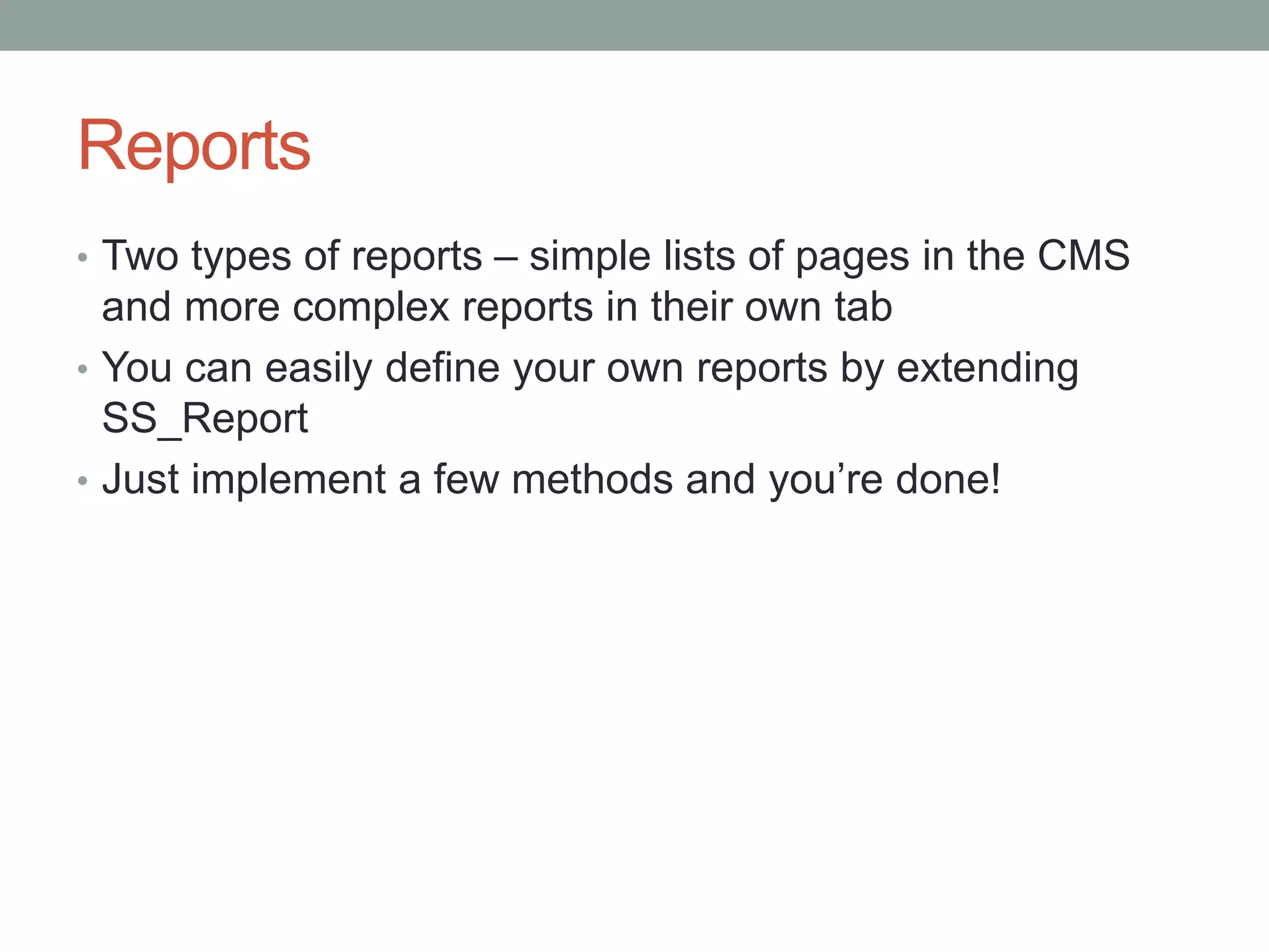 Reports
• Two types of reports – simple lists of pages in the CMS
and more complex reports in their own tab
• You can easily define your own reports by extending
SS_Report
• Just implement a few methods and you’re done!
 