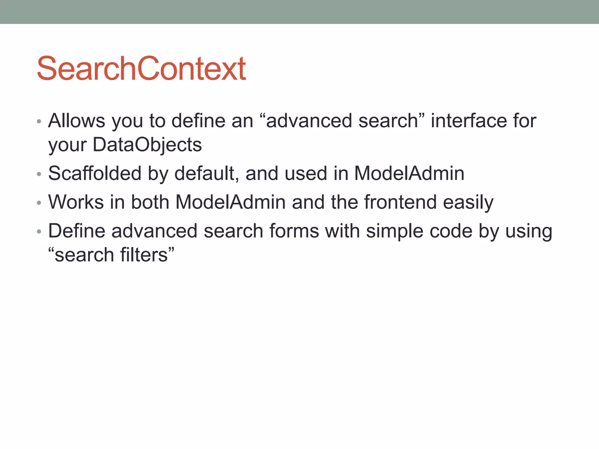 SearchContext
• Allows you to define an “advanced search” interface for
your DataObjects
• Scaffolded by default, and used in ModelAdmin
• Works in both ModelAdmin and the frontend easily
• Define advanced search forms with simple code by using
“search filters”
 