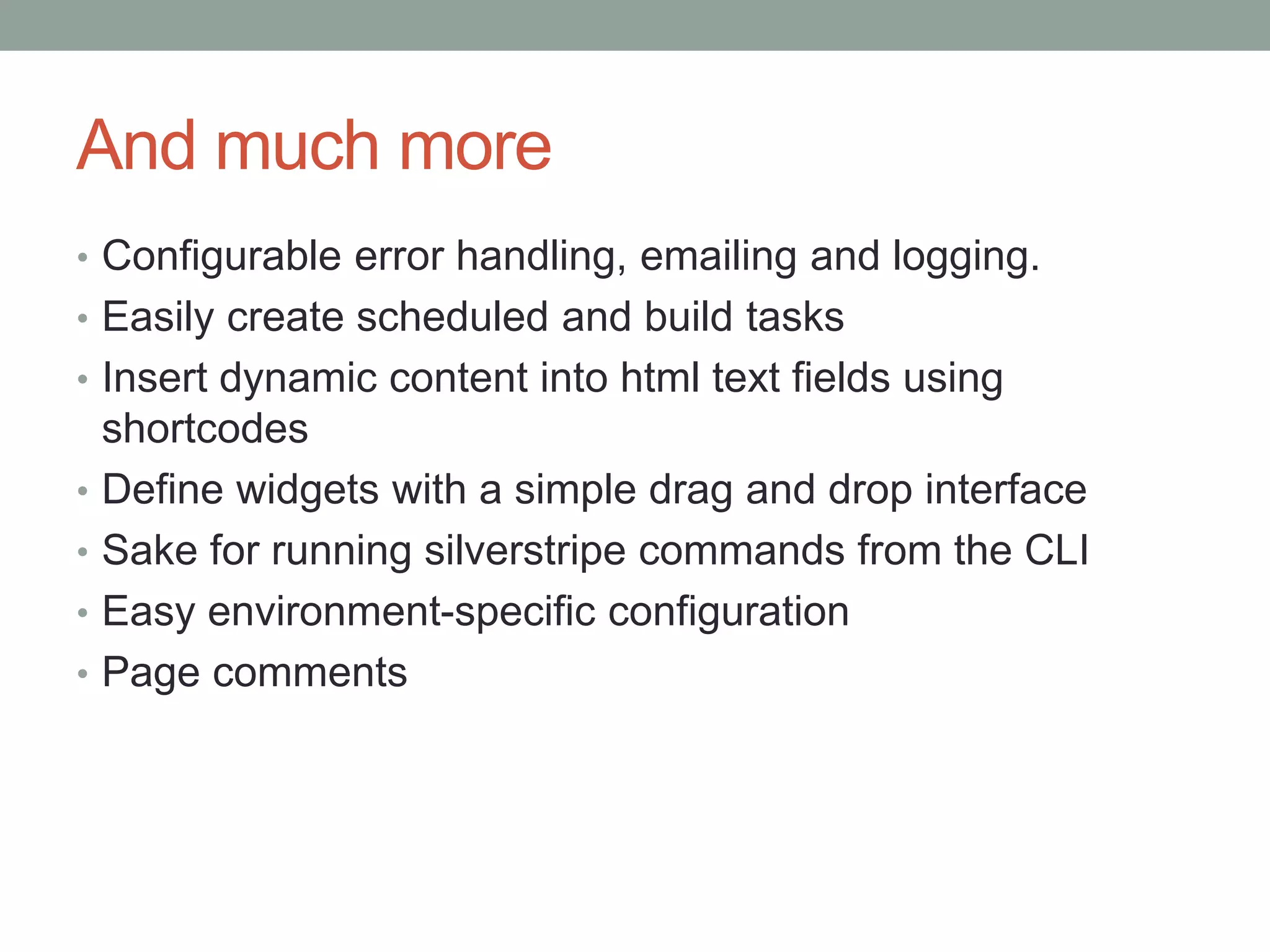 And much more
• Configurable error handling, emailing and logging.
• Easily create scheduled and build tasks
• Insert dynamic content into html text fields using
shortcodes
• Define widgets with a simple drag and drop interface
• Sake for running silverstripe commands from the CLI
• Easy environment-specific configuration
• Page comments
 