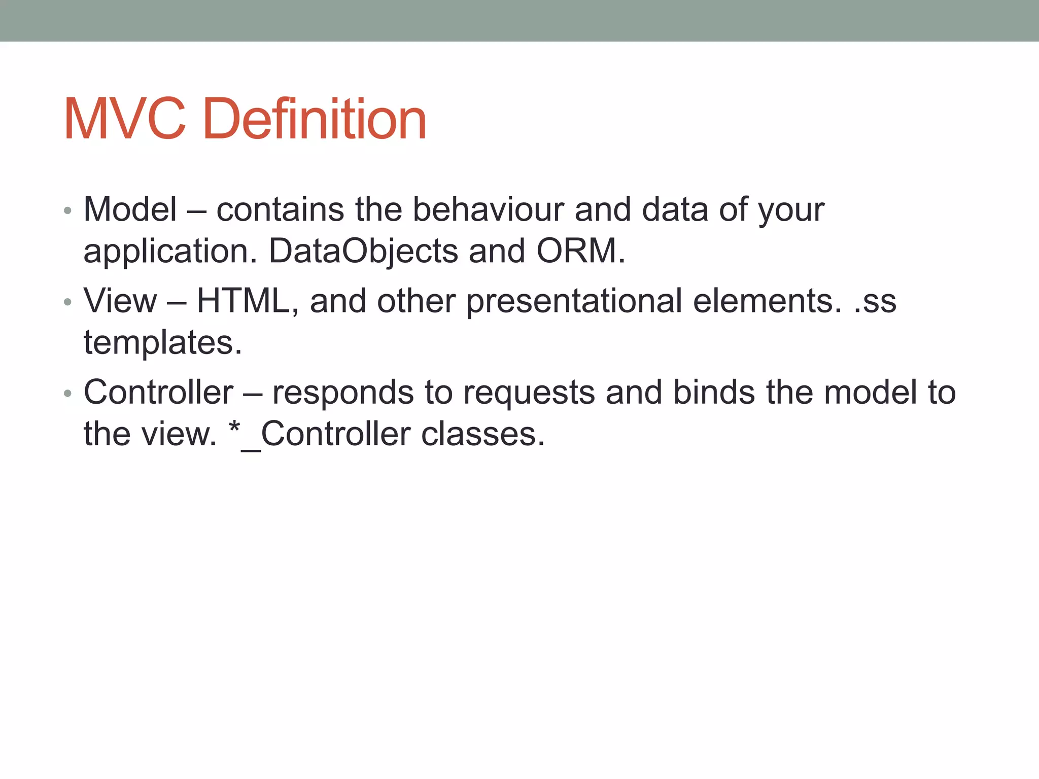 MVC Definition
• Model – contains the behaviour and data of your
application. DataObjects and ORM.
• View – HTML, and other presentational elements. .ss
templates.
• Controller – responds to requests and binds the model to
the view. *_Controller classes.
 