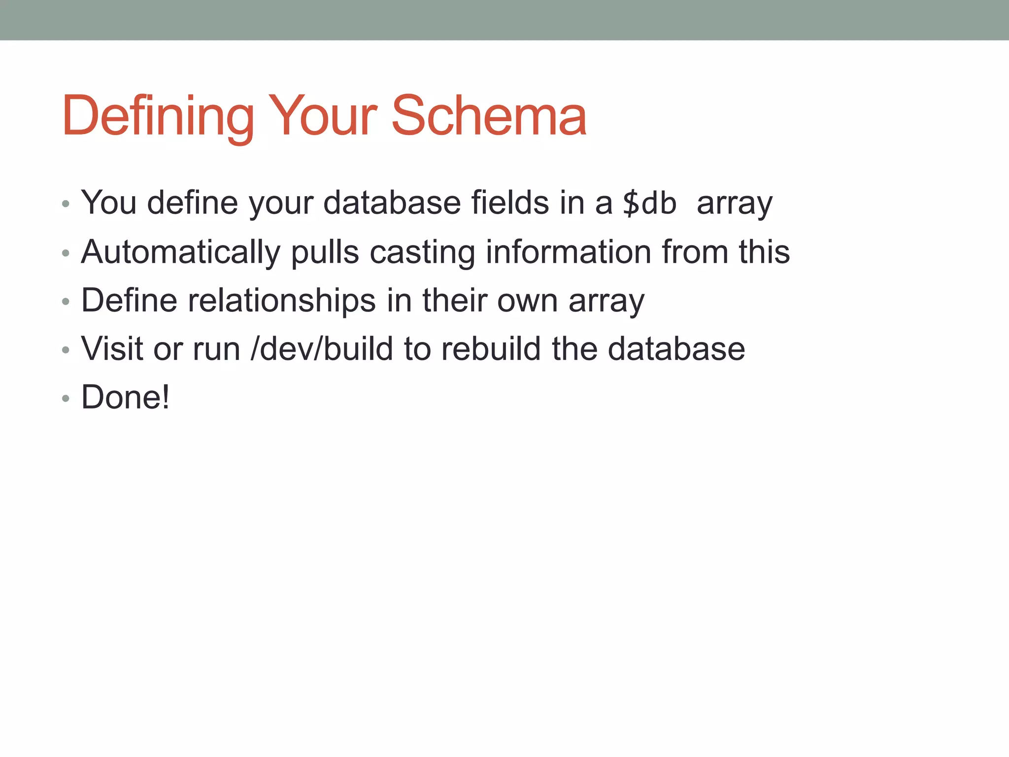 Defining Your Schema
• You define your database fields in a $db array
• Automatically pulls casting information from this
• Define relationships in their own array
• Visit or run /dev/build to rebuild the database
• Done!
 