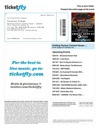 This is your ticket.
                                                                                                                                     Present this entire page at the event.

                                                                                         General Admission

       Knitting Factory Presents

       Silversun Pickups
       Knitting Factory Concert House ­ Spokane
       919 W. Sprague Ave. Spokane, WA
       Fri July 30, 2010 8:00 PM (Doors: 8:00 PM)
       Price:$24.50 Fees:$5.11
       Full Bar With ID; G.A. Limited Seating




       Order:099858818106                     Purchased By:Gregory Stimac




                                                                                                               Knitting Factory Concert House -...
                                                                                                               919 W. Sprague Ave. Spokane, WA ...


                                                                                                               Upcoming Events
                                                                                                               SUN 8/1 - Reverend Horton Heat
                                                                                                               WED 8/4 - Luke Bryan
                                                                                                               SAT 8/7 - Due To Popular Demand a 2...
                                                                                                               MON 8/9 - Micky &amp; The Motorcars
                                                                                                               THU 8/12 - DEFTONES
                                                                                                               FRI 8/20 - An Evening Of Comedy With...
                                                                                                               FRI 8/27 - Secondhand Serenade
                                                                                                               SUN 8/29 - Ted Nugent
                                                                                                               SAT 9/11 - No Quarter (A Tribute To ...
                                                                                                               MON 9/20 - FEATURING BLACK LABEL SOC...
                                                                                                               THU 9/23 - Allstar Weekend allstarwe...
                                                                                                               SAT 9/25 - David Allan Coe
                                                                                                               MON 9/27 - HANSON: The Shout It Out ...


NO REFUNDS OR EXCHANGES EXCEPT AS NOTED. EVENT DATE, TIME & TICKET PRICE SUBJECT TO CHANGE.
The following terms apply. The barcode allows one entry per scan. Unauthorized duplication or sale of          - This barcode allows only one entry per scan.                            KEEP IN A SAFE PLACE
this ticket may prevent admittance for all holders of this ticket barcode. TICKET IS A REVOCABLE               - Unauthorized duplication or sale of this ticket                         just as you would with
LICENSE. Management may, without refund, revoke this license or refuse admission for noncompliance
with these terms or for disorderly conduct. No photography, video or other recording or transmission of
                                                                                                               may prevent your entry to this event.                                     money or regular tickets
any images of event are permitted without venue or artist approval. You assume any and all risks
occurring before, during or after event, including injury by any cause. You release management, facility,
league, participants, clubs, Ticketfly, and their respective affiliates and representatives from any related
claims. Ticket not redeemable for cash. Alcohol, drugs, contraband, cameras, recording devices,
bundles and containers may be prohibited. You consent to search on entry and waive related claims. If
event is canceled or rescheduled, no refund required if you're given the right, within 12 months of date
of event, to attend a rescheduled performance of same event or to exchange ticket for a ticket
comparable in price and location, to similar event as designated by management, except as provided by
law. Complimentary tickets not exchangeable. MAXIMUM RE-SALE RESTRICTIONS MAY APPLY, e.g.
PA: greater of $5 or 25% of ticket price, plus tax. Unlawful sale or attempted sale subjects ticket to
revocation without refund. Tickets obtained from unauthorized sources may be invalid, lost, stolen, or          Ticketfly is not responsible for any inconvenience caused by unauthorized duplication. In the event that
counterfeit and if so are void. Commercial use of ticket prohibited without written approval. You consent       duplicate copies appear, the venue reserves the right to refuse entry to all ticket holders and may credit the
to our use of your image, likeness, actions and statements in connection with any live or recorded audio        original purchaser the face value which will constitute full remuneration.
or photograph or other transmission or publication of event. ENJOY THE EVENT!
 