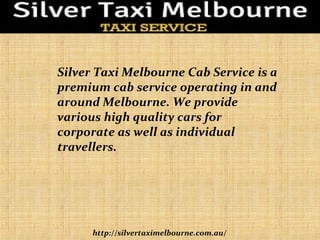 http://silvertaximelbourne.com.au/
Silver Taxi Melbourne Cab Service is a
premium cab service operating in and
around Melbourne. We provide
various high quality cars for
corporate as well as individual
travellers.
 
