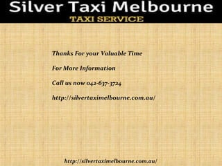 http://silvertaximelbourne.com.au/
Thanks For your Valuable Time
For More Information
Call us now 042-637-3724
http://silvertaximelbourne.com.au/