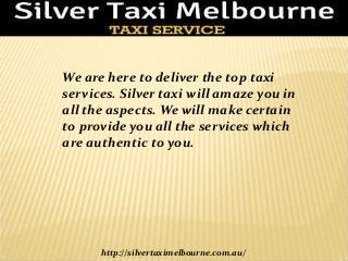 We are here to deliver the top taxi 
services. Silver taxi will amaze you in 
all the aspects. We will make certain 
to provide you all the services which 
are authentic to you. 
http://silvertaximelbourne.com.au/ 
 