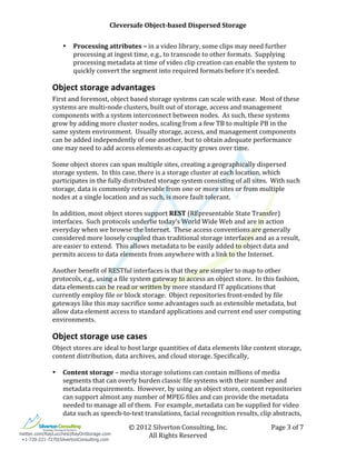                             Cleversafe	
  Object-­based	
  Dispersed	
  Storage	
                                                          	
  
              	
                                                      	
  
                     •   Processing	
  attributes	
  –	
  in	
  a	
  video	
  library,	
  some	
  clips	
  may	
  need	
  further	
  
                         processing	
  at	
  ingest	
  time,	
  e.g.,	
  to	
  transcode	
  to	
  other	
  formats.	
  	
  Supplying	
  
                         processing	
  metadata	
  at	
  time	
  of	
  video	
  clip	
  creation	
  can	
  enable	
  the	
  system	
  to	
  
                         quickly	
  convert	
  the	
  segment	
  into	
  required	
  formats	
  before	
  it’s	
  needed.	
  

              Object	
  storage	
  advantages	
  
              First	
  and	
  foremost,	
  object	
  based	
  storage	
  systems	
  can	
  scale	
  with	
  ease.	
  	
  Most	
  of	
  these	
  
              systems	
  are	
  multi-­‐node	
  clusters,	
  built	
  out	
  of	
  storage,	
  access	
  and	
  management	
  
              components	
  with	
  a	
  system	
  interconnect	
  between	
  nodes.	
  	
  As	
  such,	
  these	
  systems	
  
              grow	
  by	
  adding	
  more	
  cluster	
  nodes,	
  scaling	
  from	
  a	
  few	
  TB	
  to	
  multiple	
  PB	
  in	
  the	
  
              same	
  system	
  environment.	
  	
  Usually	
  storage,	
  access,	
  and	
  management	
  components	
  
              can	
  be	
  added	
  independently	
  of	
  one	
  another,	
  but	
  to	
  obtain	
  adequate	
  performance	
  
              one	
  may	
  need	
  to	
  add	
  access	
  elements	
  as	
  capacity	
  grows	
  over	
  time.	
  	
  	
  
              	
  
              Some	
  object	
  stores	
  can	
  span	
  multiple	
  sites,	
  creating	
  a	
  geographically	
  dispersed	
  
              storage	
  system.	
  	
  In	
  this	
  case,	
  there	
  is	
  a	
  storage	
  cluster	
  at	
  each	
  location,	
  which	
  
              participates	
  in	
  the	
  fully	
  distributed	
  storage	
  system	
  consisting	
  of	
  all	
  sites.	
  	
  With	
  such	
  
              storage,	
  data	
  is	
  commonly	
  retrievable	
  from	
  one	
  or	
  more	
  sites	
  or	
  from	
  multiple	
  
              nodes	
  at	
  a	
  single	
  location	
  and	
  as	
  such,	
  is	
  more	
  fault	
  tolerant.	
  
              	
  
              In	
  addition,	
  most	
  object	
  stores	
  support	
  REST	
  (REpresentable	
  State	
  Transfer)	
  
              interfaces.	
  	
  Such	
  protocols	
  underlie	
  today’s	
  World	
  Wide	
  Web	
  and	
  are	
  in	
  action	
  
              everyday	
  when	
  we	
  browse	
  the	
  Internet.	
  	
  These	
  access	
  conventions	
  are	
  generally	
  
              considered	
  more	
  loosely	
  coupled	
  than	
  traditional	
  storage	
  interfaces	
  and	
  as	
  a	
  result,	
  
              are	
  easier	
  to	
  extend.	
  	
  This	
  allows	
  metadata	
  to	
  be	
  easily	
  added	
  to	
  object	
  data	
  and	
  
              permits	
  access	
  to	
  data	
  elements	
  from	
  anywhere	
  with	
  a	
  link	
  to	
  the	
  Internet.	
  	
  
              	
  
              Another	
  benefit	
  of	
  RESTful	
  interfaces	
  is	
  that	
  they	
  are	
  simpler	
  to	
  map	
  to	
  other	
  
              protocols,	
  e.g.,	
  using	
  a	
  file	
  system	
  gateway	
  to	
  access	
  an	
  object	
  store.	
  	
  In	
  this	
  fashion,	
  
              data	
  elements	
  can	
  be	
  read	
  or	
  written	
  by	
  more	
  standard	
  IT	
  applications	
  that	
  
              currently	
  employ	
  file	
  or	
  block	
  storage.	
  	
  Object	
  repositories	
  front-­‐ended	
  by	
  file	
  
              gateways	
  like	
  this	
  may	
  sacrifice	
  some	
  advantages	
  such	
  as	
  extensible	
  metadata,	
  but	
  
              allow	
  data	
  element	
  access	
  to	
  standard	
  applications	
  and	
  current	
  end	
  user	
  computing	
  
              environments.	
  	
  

              Object	
  storage	
  use	
  cases	
  
              Object	
  stores	
  are	
  ideal	
  to	
  host	
  large	
  quantities	
  of	
  data	
  elements	
  like	
  content	
  storage,	
  
              content	
  distribution,	
  data	
  archives,	
  and	
  cloud	
  storage.	
  Specifically,	
  
              	
  
              • Content	
  storage	
  –	
  media	
  storage	
  solutions	
  can	
  contain	
  millions	
  of	
  media	
  
                   segments	
  that	
  can	
  overly	
  burden	
  classic	
  file	
  systems	
  with	
  their	
  number	
  and	
  
                   metadata	
  requirements.	
  	
  However,	
  by	
  using	
  an	
  object	
  store,	
  content	
  repositories	
  
                   can	
  support	
  almost	
  any	
  number	
  of	
  MPEG	
  files	
  and	
  can	
  provide	
  the	
  metadata	
  
                   needed	
  to	
  manage	
  all	
  of	
  them.	
  	
  For	
  example,	
  metadata	
  can	
  be	
  supplied	
  for	
  video	
  
                   data	
  such	
  as	
  speech-­‐to-­‐text	
  translations,	
  facial	
  recognition	
  results,	
  clip	
  abstracts,	
  

              	
                                        ©	
  2012	
  Silverton	
  Consulting,	
  Inc.	
                               Page	
  3	
  of	
  7	
  
twitter.com/RayLucchesi|RayOnStorage.com
               	
                                               All	
  Rights	
  Reserved	
  
 +1-720-221-7270|SilvertonConsulting.com
 