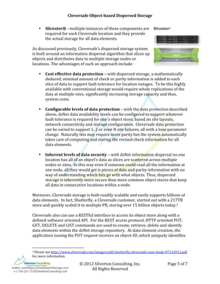                                                                                                                                                    Cleversafe	
  Object-­based	
  Dispersed	
  Storage	
                                                                       	
  
              	
                                                                                                                                                                             	
  
                                         •                          Slicestor®	
  -­‐	
  multiple	
  instances	
  of	
  these	
  components	
  are	
  
                                                                    required	
  for	
  each	
  Cleversafe	
  location	
  and	
  they	
  provide	
  
                                                                    the	
  actual	
  storage	
  for	
  all	
  data	
  elements.	
  
              	
  
              As	
  discussed	
  previously,	
  Cleversafe’s	
  dispersed	
  storage	
  system	
  
              is	
  built	
  around	
  an	
  information	
  dispersal	
  algorithm	
  that	
  slices	
  up	
  
              objects	
  and	
  distributes	
  data	
  to	
  multiple	
  storage	
  nodes	
  or	
  
              locations.	
  The	
  advantages	
  of	
  such	
  an	
  approach	
  include:	
  
              	
  
                     • Cost	
  effective	
  data	
  protection	
  –	
  with	
  dispersed	
  storage,	
  a	
  mathematically	
  
                           deduced,	
  minimal	
  amount	
  of	
  check	
  or	
  parity	
  information	
  is	
  added	
  to	
  each	
  
                           slice	
  of	
  data	
  to	
  support	
  fault	
  tolerance	
  for	
  location	
  outages.	
  	
  To	
  be	
  this	
  highly	
  
                           available	
  with	
  conventional	
  storage	
  would	
  require	
  whole	
  replications	
  of	
  the	
  
                           data	
  at	
  multiple	
  sites,	
  significantly	
  increasing	
  storage	
  capacity	
  and	
  thus,	
  
                           system	
  costs.	
  
                     	
  
                     • Configurable	
  levels	
  of	
  data	
  protection	
  –	
  with	
  the	
  data	
  protection	
  described	
  
                           above,	
  dsNet	
  data	
  availability	
  levels	
  can	
  be	
  configured	
  to	
  support	
  whatever	
  
                           fault	
  tolerance	
  is	
  required	
  for	
  one’s	
  object	
  store,	
  based	
  on	
  site	
  layouts,	
  
                           network	
  connectivity	
  and	
  storage	
  configuration.	
  	
  Cleversafe	
  data	
  protection	
  
                           can	
  be	
  varied	
  to	
  support	
  1,	
  2	
  or	
  even	
  N	
  site	
  failures,	
  all	
  with	
  a	
  lone	
  parameter	
  
                           change.	
  	
  Naturally	
  this	
  may	
  require	
  more	
  parity	
  but	
  the	
  system	
  automatically	
  
                           takes	
  care	
  of	
  computing	
  and	
  storing	
  the	
  revised	
  check	
  information	
  for	
  all	
  
                           data	
  elements.	
  
                     	
  
                     • Inherent	
  levels	
  of	
  data	
  security	
  –	
  with	
  dsNet	
  information	
  dispersal	
  no	
  one	
  
                           location	
  has	
  all	
  of	
  an	
  object’s	
  data	
  as	
  slices	
  are	
  scattered	
  across	
  multiple	
  
                           nodes	
  or	
  sites.	
  	
  In	
  this	
  way	
  even	
  if	
  someone	
  could	
  read	
  all	
  the	
  information	
  at	
  
                           one	
  node,	
  all	
  they	
  would	
  get	
  is	
  pieces	
  of	
  data	
  and	
  parity	
  information	
  with	
  no	
  
                           way	
  of	
  understanding	
  which	
  bits	
  go	
  with	
  what	
  objects.	
  Thus,	
  dispersed	
  
                           storage	
  is	
  inherently	
  more	
  secure	
  than	
  more	
  common	
  object	
  stores	
  that	
  keep	
  
                           all	
  data	
  in	
  consecutive	
  locations	
  within	
  a	
  node.	
  
                     	
  
              Moreover,	
  Cleversafe	
  storage	
  is	
  both	
  readily	
  scalable	
  and	
  easily	
  supports	
  billions	
  of	
  
              data	
  elements.	
  	
  In	
  fact,	
  Shutterfly,	
  a	
  Cleversafe	
  customer,	
  started	
  out	
  with	
  a	
  217TB	
  
              store	
  and	
  quickly	
  scaled	
  it	
  to	
  multiple	
  PB,	
  storing	
  over	
  15	
  billion	
  objects	
  today.2	
  	
  
              	
  
              Cleversafe	
  also	
  can	
  use	
  a	
  RESTful	
  interface	
  to	
  access	
  its	
  object	
  store	
  along	
  with	
  a	
  
              defined	
  software	
  oriented	
  API.	
  	
  For	
  the	
  REST	
  access	
  protocol,	
  HTTP	
  oriented	
  PUT,	
  
              GET,	
  DELETE	
  and	
  LIST	
  commands	
  are	
  used	
  to	
  create,	
  retrieve,	
  delete	
  and	
  identify	
  
              data	
  elements	
  within	
  the	
  dsNet	
  storage	
  repository.	
  	
  At	
  data	
  element	
  creation,	
  the	
  
              application	
  issuing	
  the	
  PUT	
  request	
  receives	
  an	
  object-­‐ID,	
  which	
  uniquely	
  identifies	
  

              	
  	
  	
  	
  	
  	
  	
  	
  	
  	
  	
  	
  	
  	
  	
  	
  	
  	
  	
  	
  	
  	
  	
  	
  	
  	
  	
  	
  	
  	
  	
  	
  	
  	
  	
  	
  	
  	
  	
  	
  	
  	
  	
  	
  	
  	
  	
  	
  	
  	
  	
  	
  	
  	
  	
  	
  
              2	
  Please	
  see	
  http://www.cleversafe.com/images/pdf/shutterfly-­‐cleversafe-­‐case-­‐study-­‐07142012.pdf	
  

              for	
  more	
  information	
  

              	
                                                                                                                                                                                                      ©	
  2012	
  Silverton	
  Consulting,	
  Inc.	
     Page	
  5	
  of	
  7	
  
twitter.com/RayLucchesi|RayOnStorage.com
               	
                                                                                                                                                                                                             All	
  Rights	
  Reserved	
  
 +1-720-221-7270|SilvertonConsulting.com
 