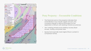 Investor Presentation – September 2022 / 10
Peny Property – Favourable Conditions
• The historical work on the property indicates that
mineralization may include copper and zinc; the
Company intends to refocus the project for the
exploration of lithium with existing mineral occurrences.
• Tier-1 existing infrastructure: Railway Access, Road
Access, Airstrip, and power lines.
• Spodumene typically hosts higher lithium content in
comparison brines.
 