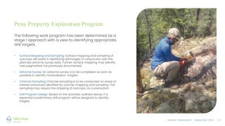 Investor Presentation – September 2022 / 11
Peny Property Exploration Program
The following work program has been determined as a
stage 1 approach with a view to identifying appropriate
drill targets.
• Surface Mapping and Sampling: Surface mapping and sampling of
outcrops will assist in identifying drill targets in conjunction with the
planned airborne survey data. Further surface mapping may identify
new pegmatites not previously documented.
• Airborne Survey: An airborne survey is to be completed as soon as
possible to identify mineralization targets.
• Channel Sampling: Channel sampling is to be conducted on areas of
interest previously identified by outcrop mapping and sampling. This
sampling may require the stripping of outcrops, as a precaution.
• Drill Program Design: Based on the activities outlined above, it is
expected a preliminary drill program will be designed to identify
targets.
 