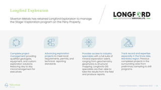 Investor Presentation – September 2022 / 14
Longford Exploration
Silverton Metals has retained Longford Exploration to manage
the Stage 1 Exploration program on the Peny Property.
Complete project
management providing
qualified geologists,
equipment, and custom
exploration solutions.
Reducing day to day
micromanagement for
executives.
Advancing exploration
projects to meet local
requirements, permits, and
technical reporting
standards.
Provides access to industry
specialists with a full suite of
mineral exploration talent,
ranging from geochemistry,
geophysics & structural
mapping. Longford’s GIS
specialists are then able to
take the results from the field
and produce reports.
Track record and expertise
especially in the Snow lake,
Manitoba region. Previous
completed projects in the
surrounding area from
preliminary sampling to drill
programs.
 