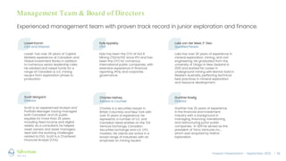 Investor Presentation – September 2022 / 16
Management Team & Board of Directors
Experienced management team with proven track record in junior exploration and finance.
Lowell Kamin
CEO and Director
Lowell has over 25 years of Capital
Markets experience at Canadian and
Global Investment Banks in addition
to numerous senior leadership roles.
He advised and raised funds for a
range of Canadian & U.S. mining
issuers from exploration phase to
production.
Kyle Appleby
CFO
Kyle has been the CFO of Hut 8
Mining (TSX:HUT8) since IPO and has
been the CFO for numerous
international public companies, with
extensive experience in financial
reporting, IPOs, and corporate
governance.
Luke van der Meer, P. Geo
Qualified Person
Luke has over 20 years of experience in
mineral exploration, mining, and civil
engineering. He graduated from the
university of Otago in New Zealand in
2001 and started his career in
underground mining with Barrick Gold in
Western Australia, perfecting technical
best practices in mineral exploration
and resource development.
Scott Margach
Director
Scott is an experienced Analyst and
Portfolio Manager having managed
both Canadian and US public
equities for more than 25 years
including fixed income and digital
assets. As a consultant, he helped
asset owners and asset managers
deal with the evolving challenges
related to ESG. Scott is a Chartered
Financial Analyst (CFA).
Charles Hethey
Advisor & Counsel
Charles is a securities lawyer in
British Columbia and New York with
over 10 years of experience. He
represents a number of U.S. and
Canadian listed entities on the TSX
Venture Exchange, Canadian
Securities Exchange and U.S. OTC
markets. His clients are active in a
broad range of industries with an
emphasis on mining issuers.
Gunther Roelig
Director
Gunther has 25 years of experience
in the financial and investment
industry with a background in
managing, financing, transitioning
and restructuring junior public
companies. In 2011 he served as the
president of Terra Ventures Inc.,
which was acquired by Hathor
Exploration.
 
