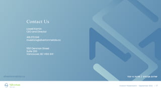 Investor Presentation – September 2022 / 17
Contact Us
Lowell Kamin
CEO and Director
416.272.1241
investors@silvertonmetals.ca
550 Denman Street
Suite 200
Vancouver, BC V6G 3H1
silvertonmetals.ca TSX-V: SVTN / OTCQB: SVTNF
 