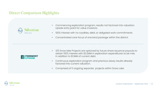 Investor Presentation – September 2022 / 21
Direct Comparison Highlights
• Commencing exploration program, results not factored into valuation.
Upside entry point for value investors.
• 100% interest with no royalties, debt, or obligated work commitments.
• Concentrated core focus of one land package within the district.
• 3/5 Snow lake Projects are optioned by future share issuance payouts to
obtain 100% interest with $3.2MM in exploration expenditures to be met,
in addition to $1.1MM of current debt.
• Continuous exploration program and previous assay results already
factored into current valuation.
• Comprised of 5 ongoing separate projects within Snow Lake.
 