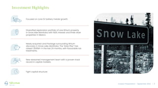 Investor Presentation – September 2022 / 3
Focused on core EV battery metals growth.
Diversified exploration portfolio of one lithium property
in Snow lake Manitoba with 100% interest and three silver
properties in Mexico.
Newly acquired Land Package surrounding lithium
discovery in Snow Lake, Manitoba. The “Area Play” has
raised C$45M+ in the last 24 months, with favourable tax
treatments.
New seasoned management team with a proven track
record in capital markets.
Tight capital structure.
Investment Highlights
 