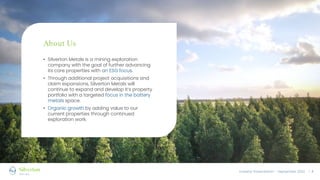 Investor Presentation – September 2022 / 4
• Silverton Metals is a mining exploration
company with the goal of further advancing
its core properties with an ESG focus.
• Through additional project acquisitions and
claim expansions, Silverton Metals will
continue to expand and develop it’s property
portfolio with a targeted focus in the battery
metals space.
• Organic growth by adding value to our
current properties through continued
exploration work.
About Us
 