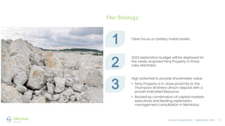 Investor Presentation – September 2022 / 5
Our Strategy
1 Clear focus on battery metal assets.
2
2022 exploration budget will be deployed for
the newly acquired Peny Property in Snow
Lake, Manitoba.
3
High potential to provide shareholder value:
• Peny Property is in close proximity to the
Thompson Brothers Lithium deposit with a
proven Indicated Resource.
• Backed by combination of capital markets
executives and leading exploration
management consultation in Manitoba.
 