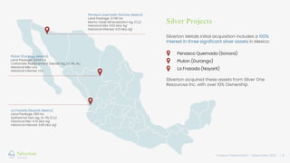 Investor Presentation – September 2022 / 6
Silver Projects
Penasco Quemado (Sonora, Mexico)
Land Package: 3,746 ha
Manto Oxide Mineralization Ag, (Cu)
Historical M&I: 9.63 Moz Ag1
Historical Inferred: 0.13 Moz Ag1
Pluton (Durango, Mexico)
Land Package: 6,534 ha
Carbonate Replacement Deposit Ag, Zn, Pb. Au
Historical M&I: n/a
Historical Inferred: n/a
La Frazada (Nayarit, Mexico)
Land Package: 299 ha
Epithermal Vein Ag, Zn. Pb (Cu)
Historical M&I: 4.70 Moz Ag1
Historical Inferred: 3.86 Moz Ag1
Silverton Metals initial acquisition includes a 100%
interest in three significant silver assets in Mexico:
Penasco Quemado (Sonora)
Pluton (Durango)
La Frazada (Nayarit)
Silverton acquired these assets from Silver One
Resources Inc. with over 10% Ownership.
 