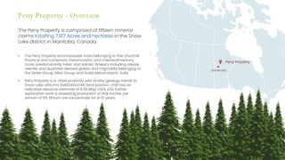 Investor Presentation – September 2022 / 7
Peny Property - Overview
The Peny Property is comprised of fifteen mineral
claims totalling 7,917 Acres and hectares in the Snow
Lake district in Manitoba, Canada.
• The Peny Property encompasses rocks belonging to the Churchill
Province and comprises metamorphic and metasedimentary
rocks; predominantly Felsic and Arkosic Gniess's including arkose,
arenite, and quartzite-derived gneiss and migmatite belonging to
the Sickle Group, Missi Group and Sickle Metamorphic Suite.
• Peny Property is in close proximity with similar geology trends to
Snow Lake Lithium’s (NASDAQ:LITM) land position. LITM has an
indicated resource estimate of 9.08 Mt@ 1.00% Li20; further
exploration work is assessing production of 160k tonnes per
annum of 6% lithium ore concentrate for 8-10 years.
SNOW LAKE
Peny Property
 