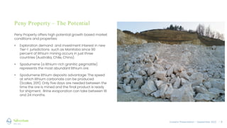 Investor Presentation – September 2022 / 8
Peny Property – The Potential
Peny Property offers high potential growth based market
conditions and properties:
• Exploration demand and investment interest in new
Tier-1 jurisdictions such as Manitoba since 90
percent of lithium mining occurs in just three
countries (Australia, Chile, China).
• Spodumene (a lithium-rich granitic pegmatite)
represents the most abundant lithium ore.
• Spodumene lithium deposits advantage: The speed
at which lithium carbonate can be produced
(Scales, 2011). Only five days are needed between the
time the ore is mined and the final product is ready
for shipment. Brine evaporation can take between 18
and 24 months.
 
