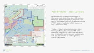Investor Presentation – September 2022 / 9
Peny Property – Ideal Location
Peny Property is located approximately 25
kilometres north-east of the town of Snow Lake,
Manitoba. The Peny Property is prospective for
Lithium Pegmatite and Volcanic Massive Sulphide
(“VMS”) style mineralization which is known to
occur in the local area.
The Peny Property is located adjacent to the
former producing Osborne Lake VMS Mine
previously operated by the Hudson Bay Mining
and Smelting Co, where historical workers report
wall rock are intruded by coarse-grained,
sheared pegmatite.
 