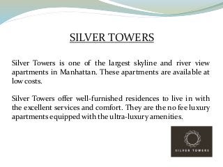SILVER TOWERS
Silver Towers is one of the largest skyline and river view
apartments in Manhattan. These apartments are available at
low costs.
Silver Towers offer well-furnished residences to live in with
the excellent services and comfort. They are the no fee luxury
apartments equipped with the ultra-luxury amenities.
 