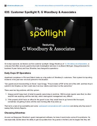 silvertracsoftware.com http://www.silvertracsoftware.com/extra/035-customer-spotlight-ft-g-woodbury-associates
035: Customer Spotlight ft. G Woodbury & Associates
On today’s episode, we feature our first customer spotlight: Gregg Woodbury of G. Woodbury and Associates, a
company that offers security guard and private investigation services in southeast Michigan. Gregg discusses his
business’ 8-year history and how Silvertrac has changed his operations.
Early Days Of Operations
Apartment complexes in Flint and Detroit make up a big portion of Woodbury’s customers. Their system for reporting
incidents in the past was not at all optimal for the situation.
“Our guards would do everything on Excel,” says Gregg. “They’d create a PDF at the end of the shift, and then they’d
submit it into Dropbox so that I could view it and our clients could view it at the same time.”
There were two big problems with this system:
1. Gregg couldn’t keep track of what his guards were doing in real-time. With how late reports were filed, he often
wouldn’t see anything until the next day, which made guard management very difficult.
2. If the property didn’t have an office for the guard to use, they would have to go home to file the report,
sometimes not getting it done until the next morning after they woke up.
That led to a lack of accountability and some unpleasant conversations with customers wondering why they weren’t
seeing Daily Activity Reports.
Choosing Silvertrac
As soon as Gregg saw Silvertrac's guard management software, he knew it would solve some of his problems. He
was especially excited about the ability to get live updates from his guards in the field, and he laughs that they still
 