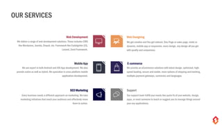 Web Development Web Designing
We get creative and You get noticed. One-Page or sales page, static or
dynamic, mobile app or responsive, every design, any design all you get
with quality and uniqueness.
Mobile App E-commerce
We provide an eCommerce solutions with latest design, optimized, high-
speed loading, secure and stable, more options of shipping and tracking,
multiple payment gateways, currencies and languages.
SEO Marketing Support
Our support team fulfill your needs like quick fix of your website, design,
apps, or need someone to teach or suggest you to manage things around
your any applications.
We deliver a range of web development solutions. These includes CMS
like Wordpress, Joomla, Drupal, etc. Framework like CodeIgniter (CI),
Laravel, Zend Framework.
We are expert in both Android and iOS App development. We also
provide native as well as hybrid. We specialize in cross platform mobile
application development.
Every business needs a different approach on marketing. We take
marketing initiatives that reach your audience and effectively move
them to action.
OUR SERVICES
 