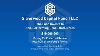 Silverwood Capital Fund I LLC
The Fund Invests In  
Non-Performing Real Estate Notes
$10,000,000
Paying 8% Preferred Return 
Plus 50% of the Fund’s Proﬁts
Accredited Investors Only 
Regulation D, Rule 506(c) Exemption Only
 